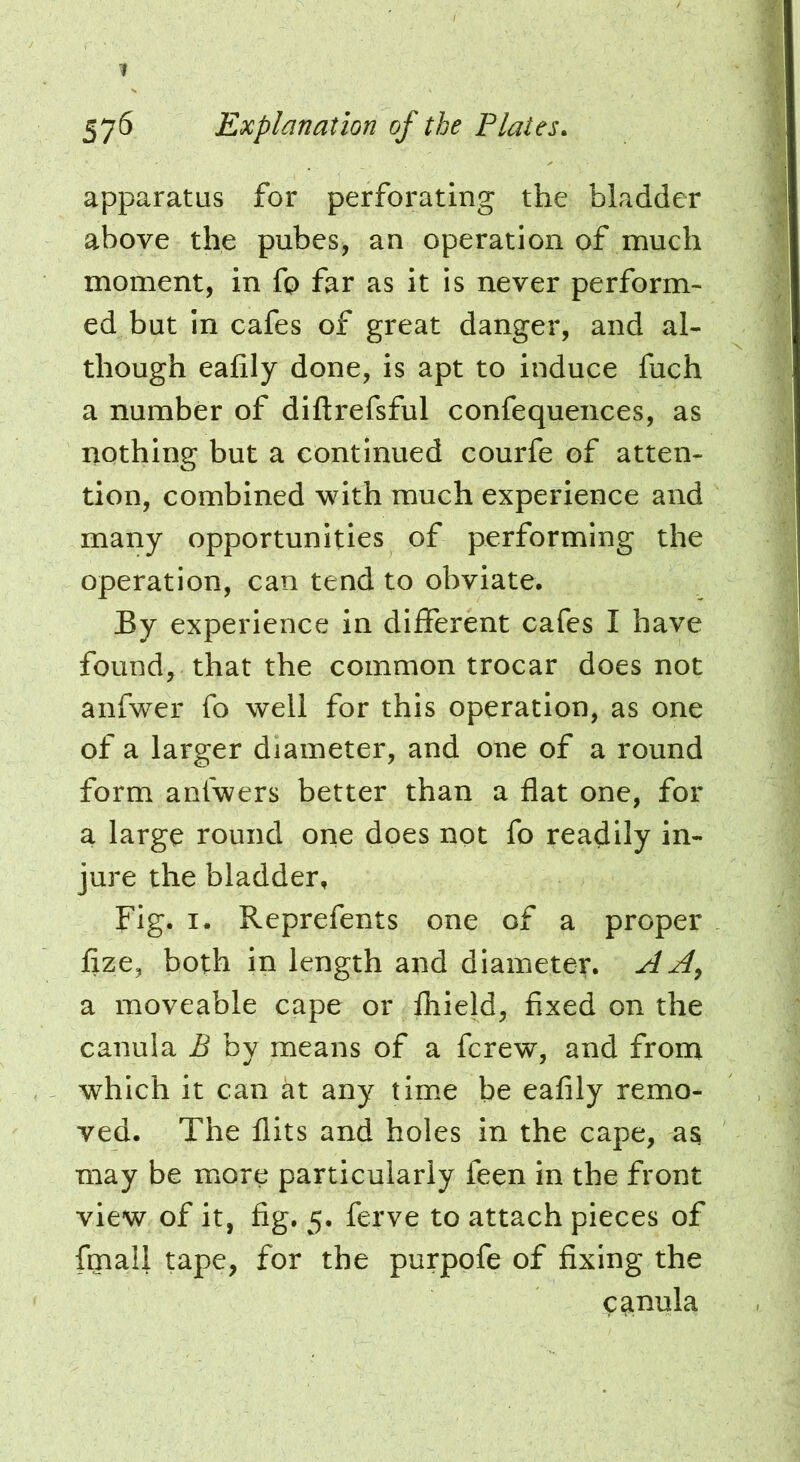 apparatus for perforating the bladder above the pubes, an operation of much moment, in fo far as it is never perform- ed but in cafes of great danger, and al- though eafily done, is apt to induce fuch a number of diftrefsful confequeiices, as nothing but a continued courfe of atten- tion, combined with much experience and many opportunities of performing the operation, can tend to obviate. By experience in different cafes I have found, that the common trocar does not anfwer fo well for this operation, as one of a larger diameter, and one of a round form anfwers better than a flat one, for a large round one does not fo readily in- jure the bladder. Fig. I. Reprefents one of a proper Ijze, both in length and diameter. A Ay a moveable cape or Ihield, fixed on the canula B by means of a ferew, and from which it can at any time be eafily remo- ved. The flits and holes in the cape, as may be more particularly feen in the front view of it, fig. 5. ferve to attach pieces of fmall tape, for the purpofe of fixing the cai^tila