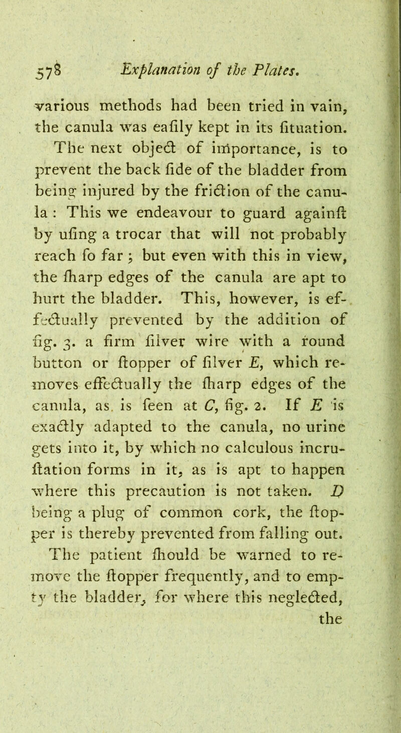 various methods had been tried in vain, the canula was eafily kept in its fituation. The next objedl of iniportance, Is to prevent the back fide of the bladder from being- injured by the fridion of the canu- la : This we endeavour to guard againft by uling a trocar that will not probably reach fo far ^ but even with this in view, the fharp edges of the canula are apt to hurt the bladder. This, however, is ef- fedually prevented by the addition of fig. 3. a firm fiiver wire with a round button or ftopper of fiiver £, which re- moves effectually the fharp edges of the canula, as. is feen at C, fig. 2. If E is exadly adapted to the canula, no urine gets into it, by which no calculous Incru- flation forms in it, as is apt to happen where this precaution Is not taken. I) being a plug of common cork, the flop- per is thereby prevented from falling out. The patient fhould be \rarned to re- move the ftopper frequently, and to emp- ty the bladder^ for where this negleded, the