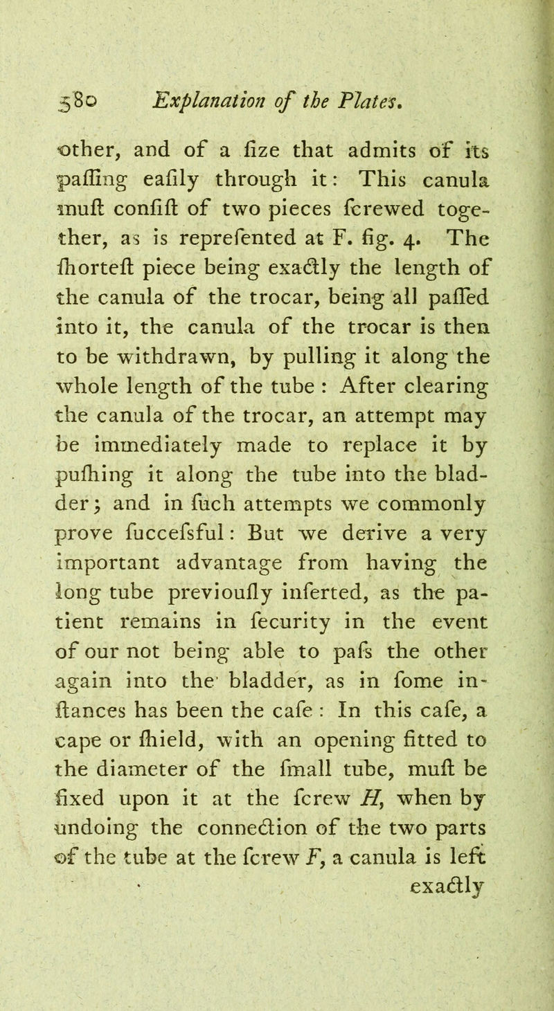 other, and of a fize that admits of its palling eafily through it: This canula muft confift of two pieces fcrewed toge- ther, as is reprefented at F. fig. 4. The fhorteft piece being exadly the length of the canula of the trocar, being all pafled into it, the canula of the trocar is then to be withdrawn, by pulling it along the whole length of the tube : After clearing the canula of the trocar, an attempt may be immediately made to replace it by pufhing it along the tube into the blad- der ; and in fuch attempts we commonly prove fuccefsful: But we derive a very important advantage from having the long tube previoufly inferted, as the pa- tient remains in fecurity in the event of our not being able to pafs the other again into the’ bladder, as in fome in- ftances has been the cafe : In this cafe, a cape or fhield, with an opening fitted to the diameter of the fmall tube, muft be fixed upon it at the fcrew when by undoing the connedion of the two parts of the tube at the fcrew F, a canula is left exadly