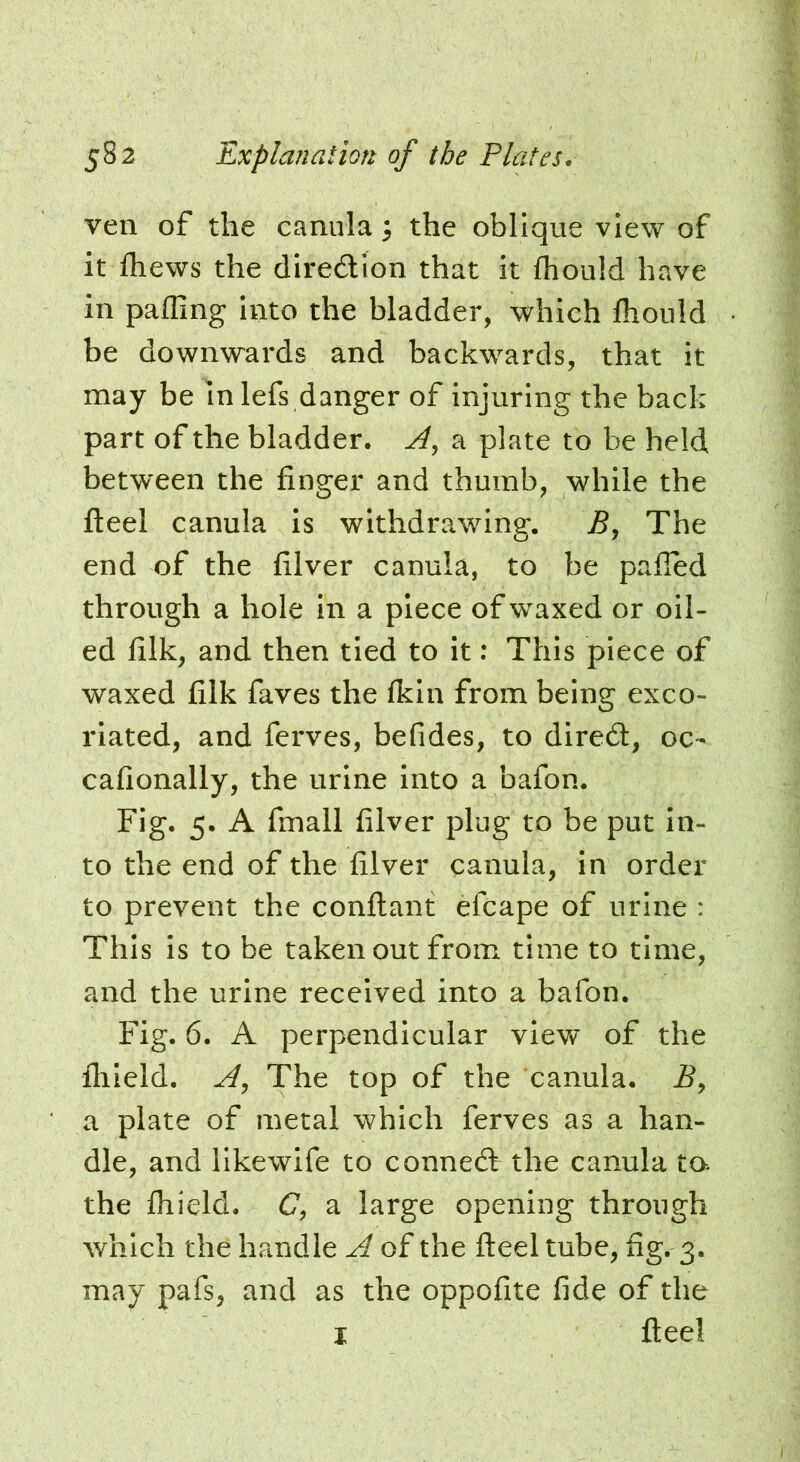 ven of the canula; the oblique view of it fliews the diredlon that It fhoiild have in paffing Into the bladder, which flioiild be downwards and backwards, that it may be In lefs danger of injuring the back part of the bladder. a plate to be held between the finger and thumb, while the fleel canula is withdrawing. JS, The end of the filver canula, to be palled through a hole in a piece of waxed or oil- ed filk, and then tied to it: This piece of waxed filk faves the fkin from being exco- riated, and ferves, befides, to dired:, oc- cafionally, the urine into a bafon. Fig. 5. A fmall filver plug to be put in- to the end of the filver canula, in order to prevent the confiant efcape of urine : This is to be taken out from time to time, and the urine received into a bafon. Fig. 6. A perpendicular view of the flileld. The top of the canula. i?, a plate of metal which ferves as a han- dle, and llkewife to conned the canula ta the fliield. C, a large opening through which the handle A of the fteel tube, fig. 3. may pafs, and as the oppofite fide of the I fteel