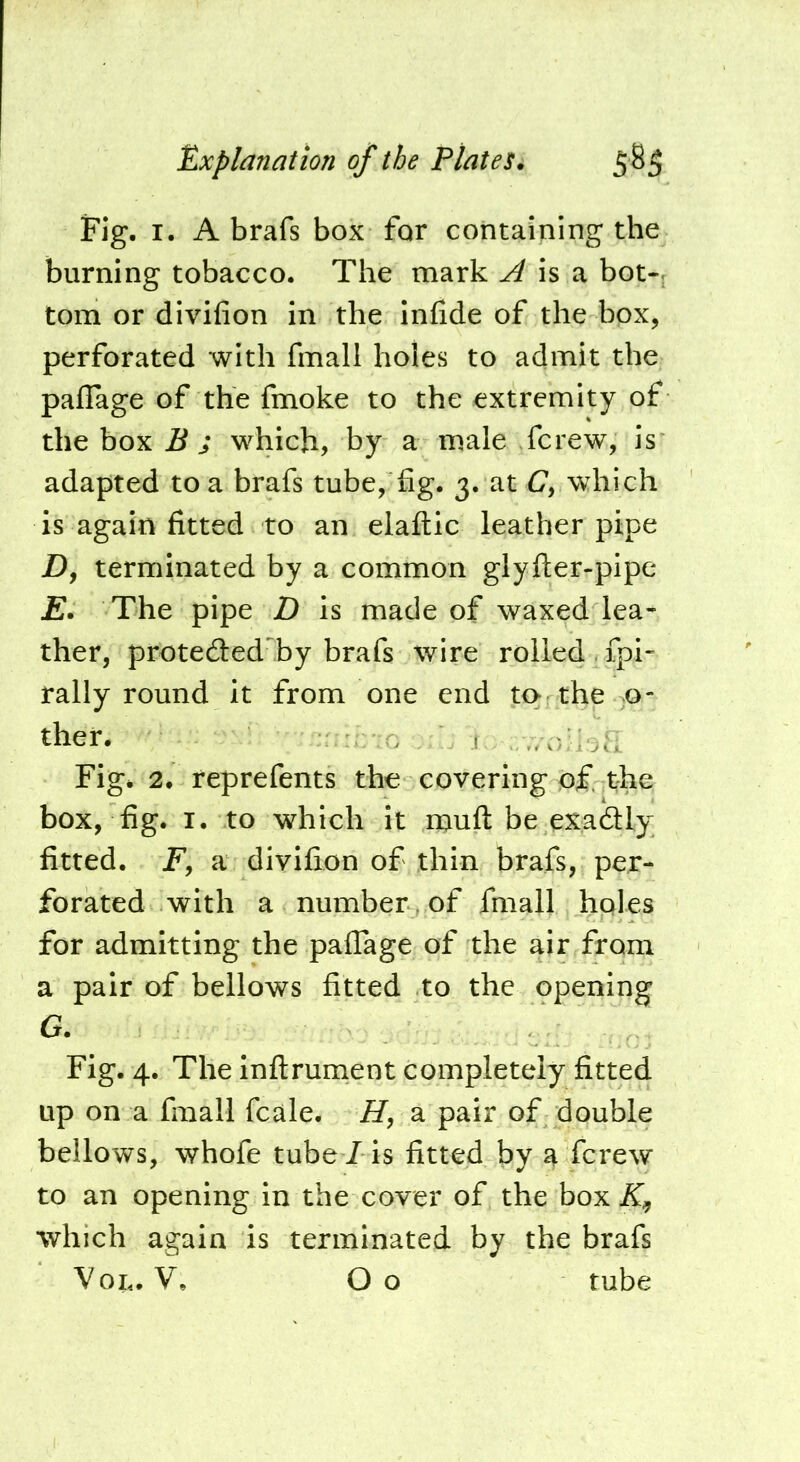 Fig. I. A brafs box for containing the burning tobacco. The mark ^ is a bot-f tom or divifion in the infide of the box, perforated with fmall holes to admit the paflage of the fmoke to the extremity of the box B s which, by a male Tcrew, is adapted to a brafs tube, fig. 3. at C, which is again fitted to an elaftic leather pipe Df terminated by a common glyfter-pipe E. The pipe D is made of waxed lea- ther, protedled by brafs wire rolled , fpi- rally round it from one end to the >0- then , , ...yljK Fig. 2. reprefents the covering of the box, fig. I. to which it muft be exadly fitted. jF, a divifion of thin brafs, per- forated with a number , of fmall hples for admitting the paflage of the air from a pair of bellows fitted to the opening G. Fig. 4. The infirument completely fitted up on a fmall fcale. H, a pair of double bellows, whofe tube/ is fitted by a ferew to an opening in the cover of the box if, which again is terminated by the brafs Vox.. V. Oo tube