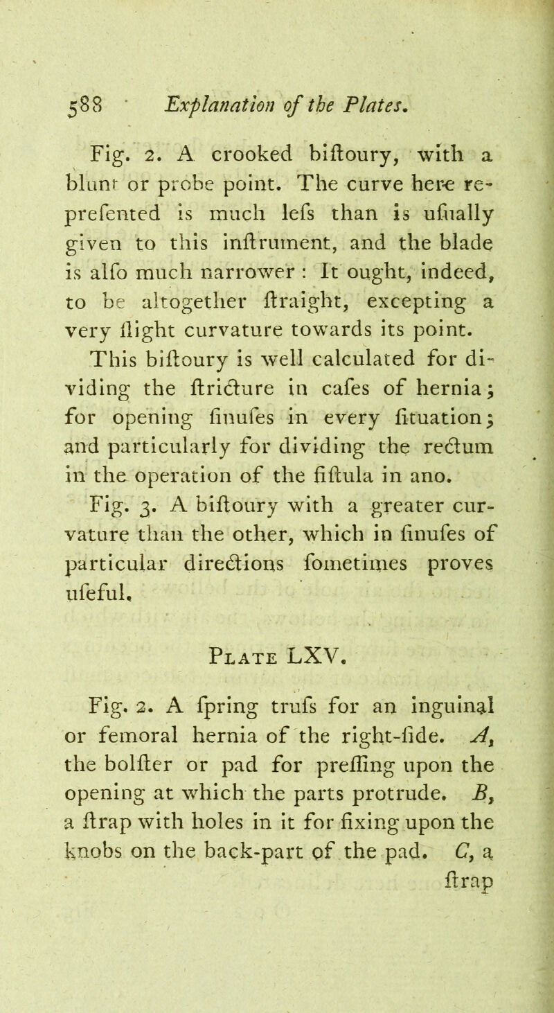 Fig. 2. A crooked biftoury, with a bluni^ or probe point. The curve her-e re- prefemed is much lefs than is ufually given to this inftruinent, and the blade is alfo much narrower : It ought, indeed, to be altogether ftraight, excepting a very flight curvature towards its point. This biftoury is well calculated for di- viding the ftridure in cafes of hernia; for opening finufes in every fttuation; and particularly for dividing the redum in the operation of the fiftula in ano. Fig. 3. A biftoury with a greater cur- vature than the other, which in finufes of particular diredions fometiiries proves iifeful, Plate LXV. Fig. 2. A fpring trufs for an inguinal or femoral hernia of the right-fide. the bolfter or pad for prefling upon the opening at which the parts protrude. Bj a ftrap with holes in it for fixing upon the knobs on the back-part pf the pad. (7, a ftrap