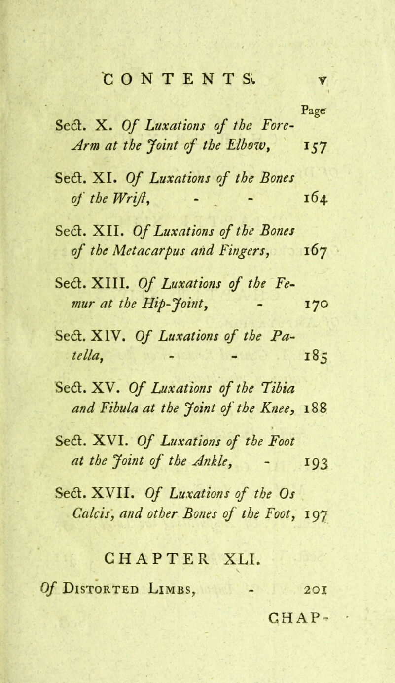 Page Sed. X. Of Luxations of the Fore- jlrm at the Joint of the Elbow^ 157 Seft. XI. Of Luxations of the Bones of the Wrijl^ - - 164 Sed. XII. Of Luxations of the Bones of the Metacarpus and Fingers, 167 Sed. XIII. Of Luxations of the Fe- mur at the Hip-Joint, - 170 Sed. XIV. Of Luxations of the Pa- tella, - - 185 Sed. XV. Of Luxations of the Tibia and Fibula at the Joint of the Knee, 188 Sed. XVI. Of Luxations of the Foot at the Joint of the Hnkle, - 193 Sed. XVII. Of Luxations of the Os Calcis, and other Bones of the Foot, 197 CHAPTEPv XLI. Of Distorted Limbs^ - 201