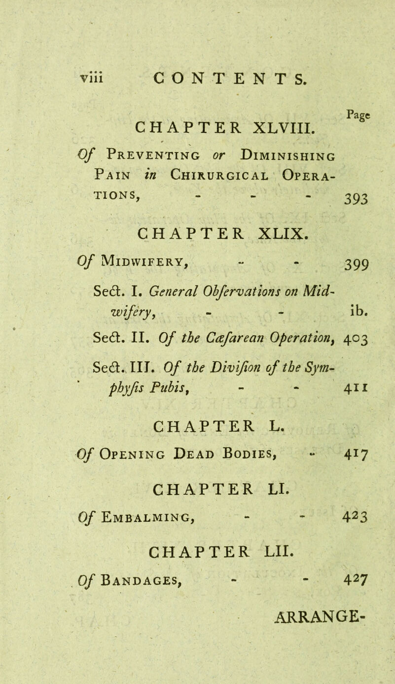 Page CHAPTER XLVIII. Of Preventing or Diminishing Pain in Chirurgical Opera- tions, - - - 393 CHAPTER XLIX. Of Midwifery, - - 399 Sedt. I. General Obfervations on Mid- wifery, - - ib. Sedl. II. Of the Ctzfarean Operation, 403 Sedl.TII. Of the Divifon of the Sym- pbyfts Pubis, - - 411 CHAPTER L. Of Opening Dead Bodies, - 417 CHAPTER LI. Of Embalming, - - 423 CHAPTER LII. Of Bandages, - - 427 ARRANGE-