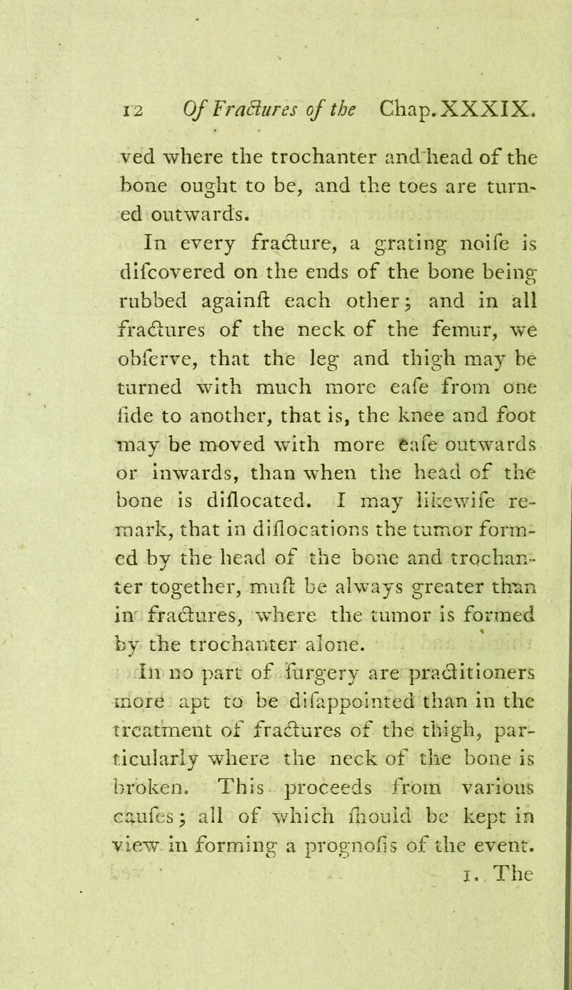 ved where the trochanter anddiead of the bone ought to be, and the toes are turn- ed outwards. In every fradture, a grating noife is difcovered on the ends of the bone being rubbed againfl: each other; and in all fradtures of the neck of the femur, we obferve, that the leg and thigh may be turned with much more eafe from one lide to another, that is, the knee and foot may be moved with more eafe outwards or inwards, than when the head of the bone is diflocated. I may likewife re- mark, that in diflocations the tumor form- ed by the head of the bone and trochan- ter together, mufl: be always greater thnn in fradtures, where the tumor is formed by the trochanter alone. Ill no part of furgery are pradlitioners more apt to be difappointed than in the treatment of fradlures of the thigh, par- ticularly where the neck of the bone is broken. This j^roceeds from various caufes; all of which fiiould be kept in view’ in forming a prognofis of the event. I. The