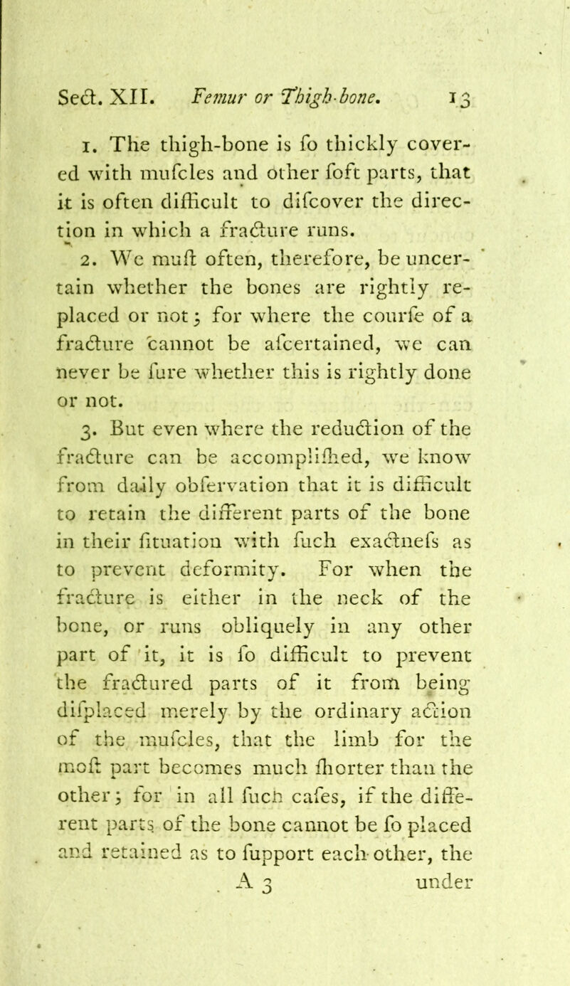 1. The thigh-bone is fo thickly cover- ed with miifcles and other foft parts, that k is often difficult to difcover the direc- tion in which a fradure runs. 2. We muft often, therefore, be uncer- tain whether the bones are rightly I'e- placed or not 3 for where the courfe of a fradure cannot be afcertalned, we can never be fare whether this is rightly done or not. 3. But even where the redudlon of the fradure can be accomplifhed, we know from daily obfervation that it is difficult to retain the different parts of the bone in their fituation with fuch exadnefs as to prevent deformity. For when the fracture is either in the neck of the bone, or runs obliquely in any other part of it, it is fo difficult to prevent the fradured parts of it from being difplaced merely by the ordinary adion of the niufcies, that the limb for the moft part becomes much ffiorter than the others tor in all fuch cafes, if the diffe- rent parts, of the bone cannot be fo placed and retained as to fupport each other, the A 3 under