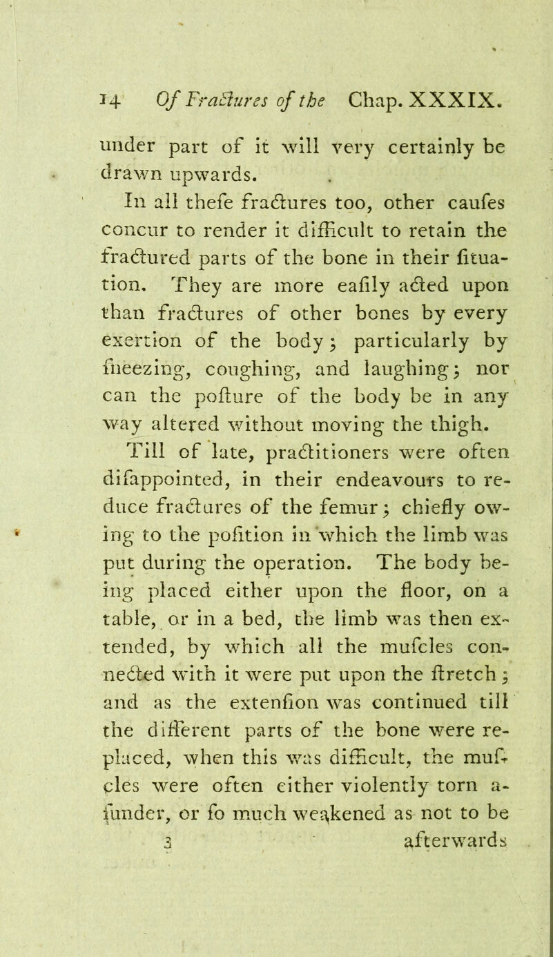 under part of it will very certainly be drawn upwards. In all thefe fradures too, other caufes concur to render it difficult to retain the fradlured parts of the bone in their fitua- tion. They are more eafily adled upon than fradlures of other bones by every exertion of the body ^ particularly by fneezing, coughing, and laughings nor can the pofture of the body be in any way altered v/ithout moving the thigh. Till of late, pradlitioners were often difappointed, in their endeavours to re- duce fradures of the femur; chiefly ow- ing to the pofition in'which the limb was put during the operation. The body be- ing placed either upon the floor, on a table, or in a bed, the limb was then ex- tended, by which all the mufcles con- nedbed with it were put upon the flretch 3 and as the extenfion was continued till the different parts of the bone w'ere re- placed, when this was difficult, the mufr cles were often either violently torn a- funder, or fo much weakened as not to be 3 afterwards