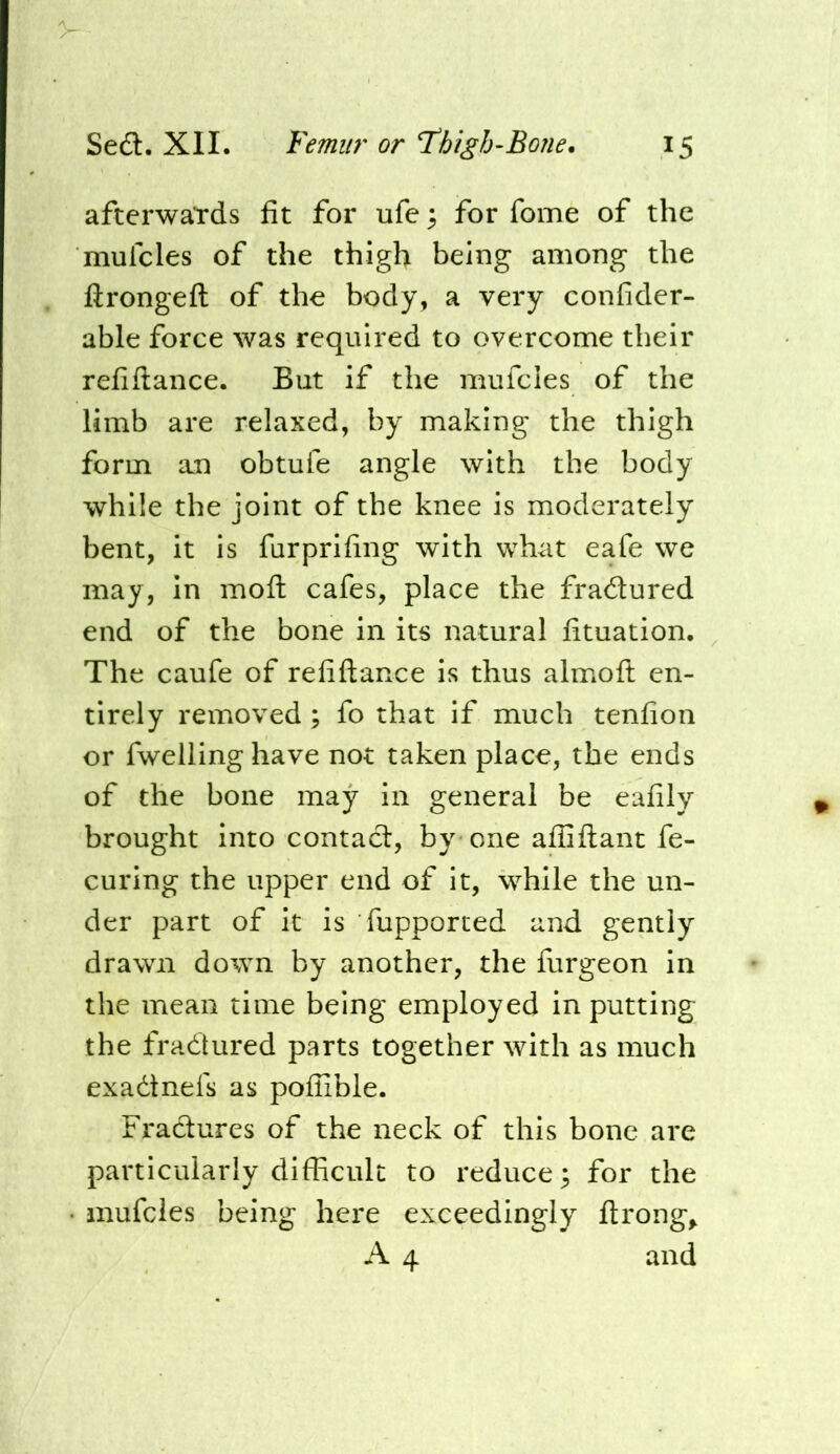 afterwaTds fit for ufc; for fome of the mufcles of the thigh being among the firongeft of the body, a very confider- able force was required to overcome their refiftance. But if the mufcles of the limb are relaxed, by making the thigh form an obtufe angle with the body while the joint of the knee is moderately bent, it is furprifing with what eafe we may, in mofl cafes, place the fradured end of the bone in its natural fituation. The caufe of refiftance is thus almoft en- tirely removed; fo that if much tenfion or fwelling have not taken place, the ends of the bone may in general be eafily brought into contact, by one afiiftant fe- curing the upper end of it, while the un- der part of it is fupported and gently drawn down by another, the furgeon in the mean time being employed in putting the fractured parts together with as much exadtnefs as pofllble. Fradures of the neck of this bone are particularly difficult to reduce; for the mufcles being here exceedingly ftrong^ A 4 and