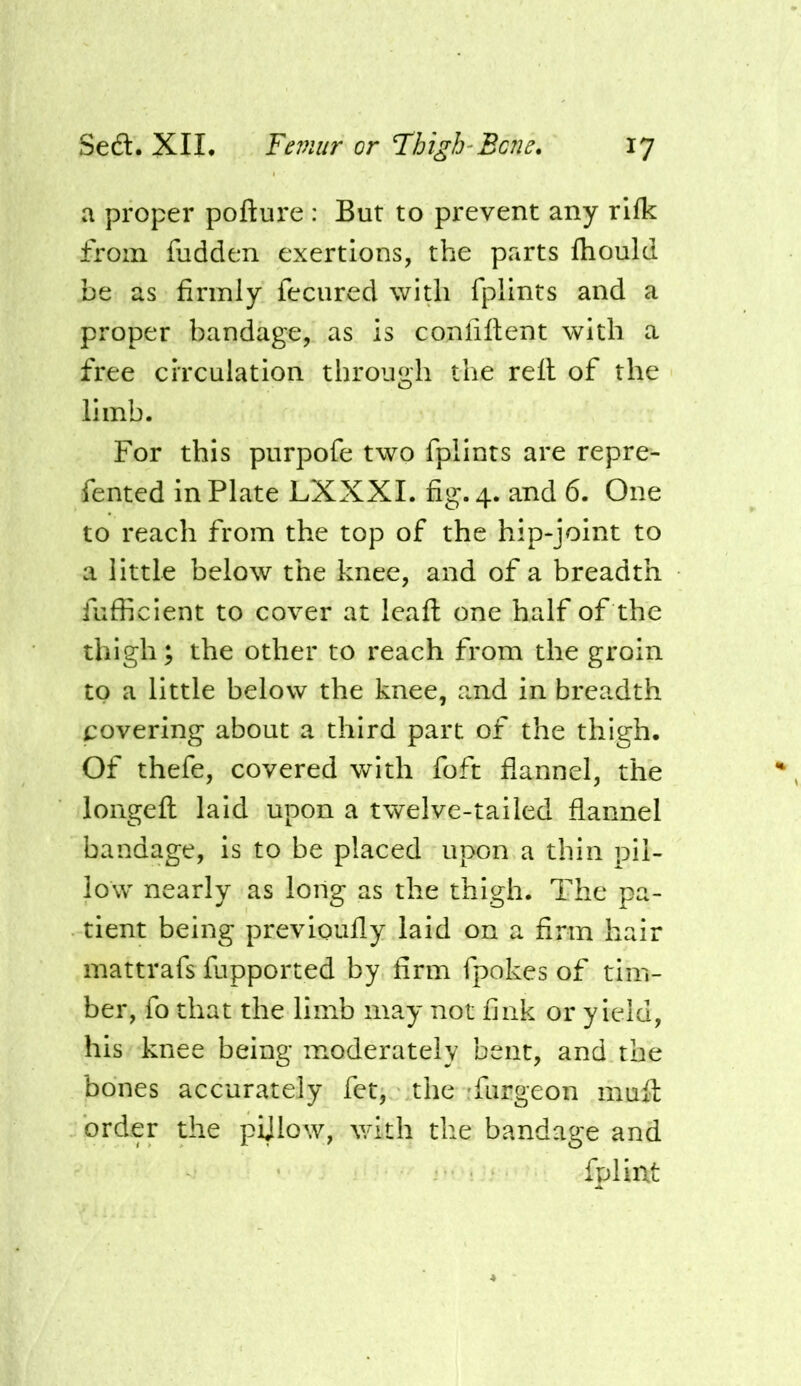 a proper pofture : But to prevent any rlfk from fudden exertions, the parts fhould be as firmly fecured with fplints and a proper bandage, as is confiftent with a free circulation through the rell of the limb. For this purpofe two fplints are repre- fented in Plate LXXXL fig. 4. and 6. One to reach from the top of the hip*joint to a little below the knee, and of a breadth fufficient to cover at leafl: one half of the thigh; the other to reach from the groin to a little below the knee, and in breadth covering about a third part of the thigh. Of thefe, covered with foft flannel, the longefl: laid upon a twelve-tailed flannel bandage, is to be placed upon a thin pil- low nearly as long as the thigh. The pa- tient being previoufly laid on a firm hair inattrafs fupported by firm fpokes of tim- ber, fo that the limb may not fink or yield, his knee being moderately bent, and the bones accurately fet, the -furgeon mufl: order the pijlow, with the bandage and fplint