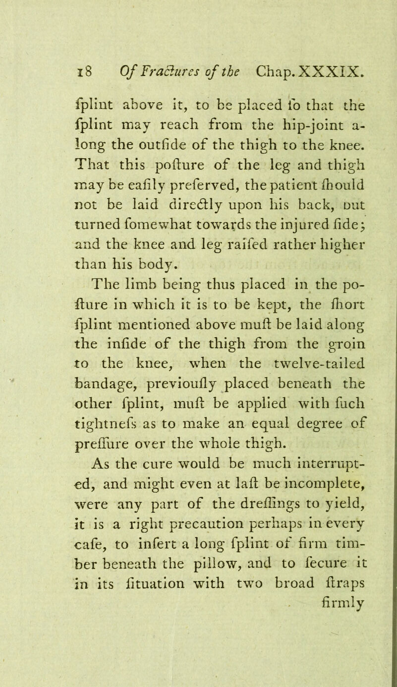 fplint above it, to be placed ib that the fplint may reach from the hip-joint a- long the outfide of the thigh to the knee. That this pofture of the leg and thigh may be eafily preferved, the patient Ihould not be laid diredlly upon his back, out turned fomewhat towards the injured fide^ and the knee and leg raifed rather higher than his body. The limb being thus placed in the po- fture in which it is to be kept, the lliort Iplint mentioned above muft be laid along the infide of the thigh from the groin to the knee, when the twelve-tailed bandage, previoufly placed beneath the other fplint, muft be applied with fiich tightnefs as to make an equal degree of preffure over the whole thigh. As the cure would be much interrupt- od, and might even at laft be incomplete, were any part of the dreffings to yield, it is a right precaution perhaps in every cafe, to infert a long fplint of firm tim- ber beneath the pillow, and to fecure it in its fituation with two broad ftraps firmly