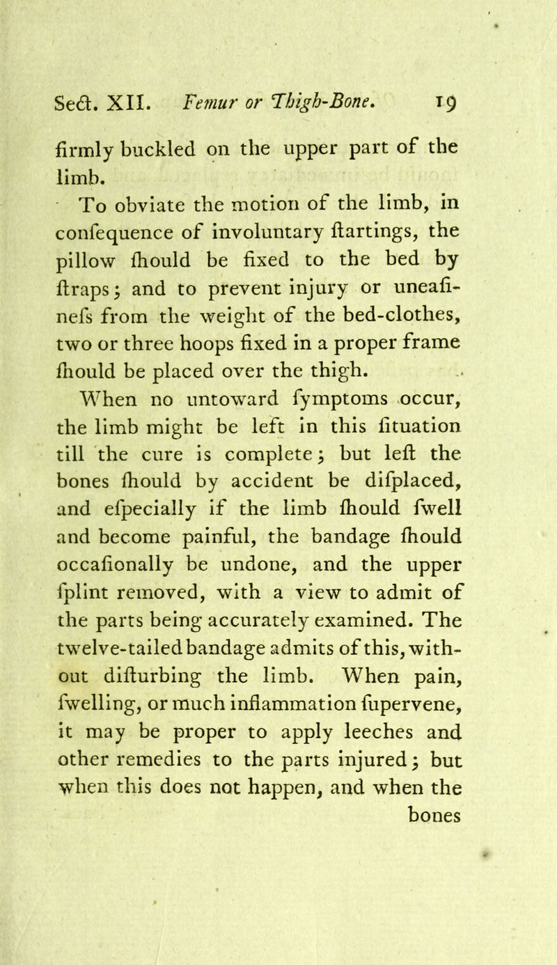 firmly buckled on the upper part of the limb. To obviate the motion of the limb, in confequence of involuntary ftartings, the pillow fliould be fixed to the bed by ftraps^ and to prevent injury or uneafi- nefs from the weight of the bed-clothes, two or three hoops fixed in a proper frame fhould be placed over the thigh. When no untoward fymptoms occur, the limb might be left in this fituation till the cure is complete \ but left the bones ftiould by accident be difplaced, and efpecially if the limb fliould fwell and become painful, the bandage fliould occafionally be undone, and the upper fplint removed, with a view to admit of the parts being accurately examined. The twelve-tailedbandage admits of this, with- out difturbing the limb. When pain, fwelling, or much inflammation fupervene, it may be proper to apply leeches and other remedies to the parts injured 3 but when this does not happen, and when the bones