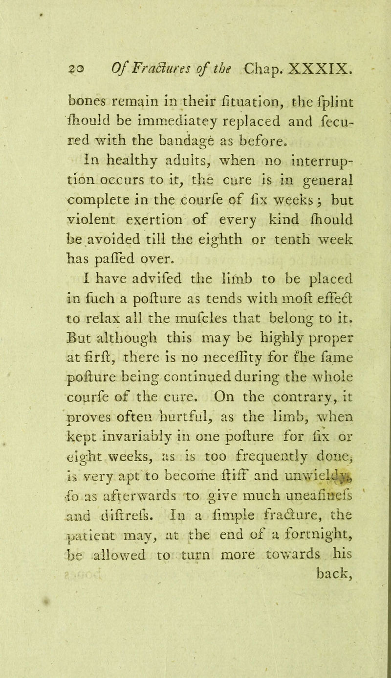 bones remain in their htuation, the fplint fhoulcl be immediatey replaced and fecu- red with the bandage as before. In healthy adults, when no interrup- tion occurs to it, the cure is in general complete in the courfe of fix weeks ^ but violent exertion of every kind fhould be avoided till the eighth or tenth week has palled over. I have advifed the limb to be placed in fuch a pofture as tends with moft eifecl to relax all the mufcles th?tt belong to it. But although this may be highly proper at firft, there is no xiecellity for the fame pollure being continued during the whole courfe of the cure. On the contrary, it proves often hurtful,, as the limb, when kept invariably in one pofture for fix or eight weeks, as is too frequently donej is very apt to become ftiff and unwieldy fo as afterwards to give much uneafinefs and diftreis. In a fimple fradiire, the patient may, at the end of a fortnight, be allowed to turn more towards his back,