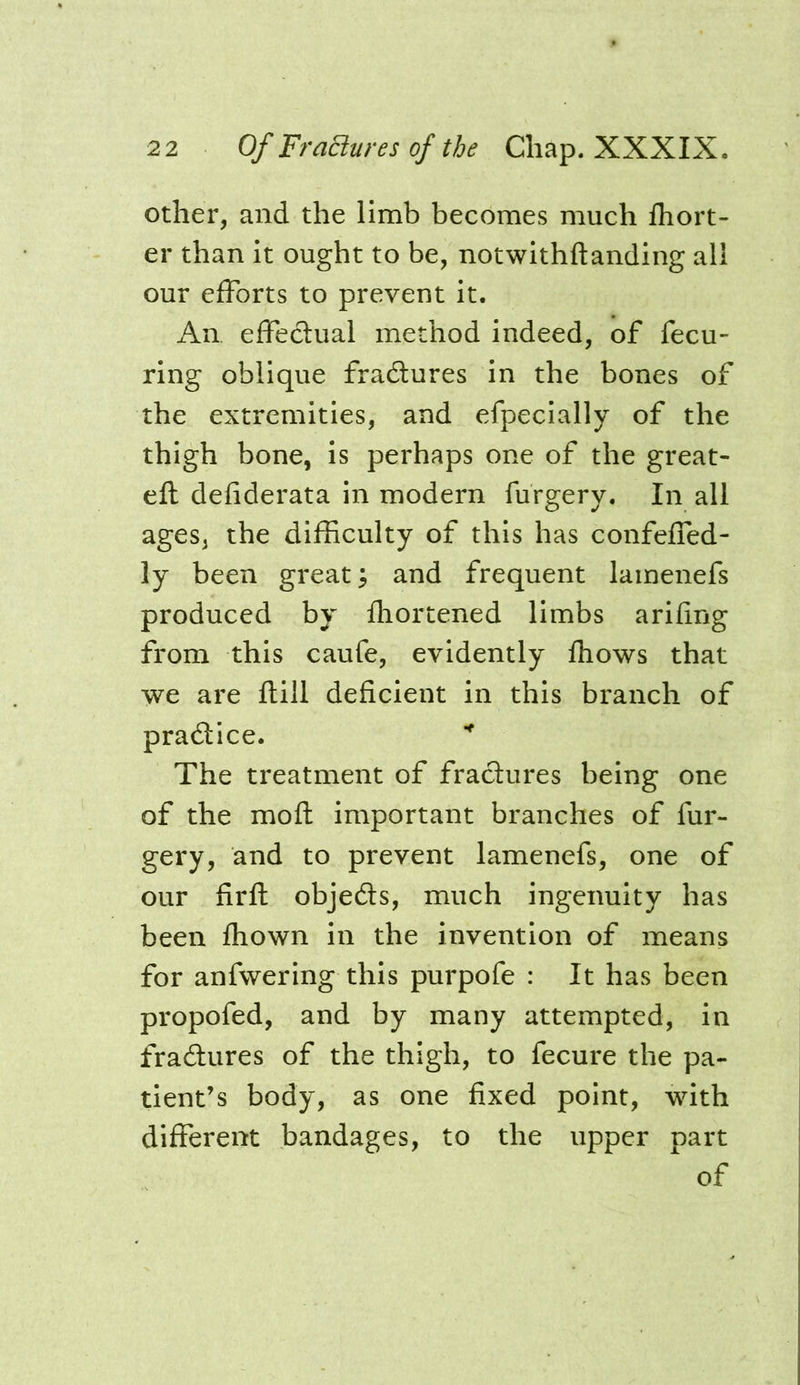 other, and the limb becomes much Ihort- er than it ought to be, notwithftanding all our efforts to prevent it. An effedual method indeed, of fecu- ring oblique fradures in the bones of the extremities, and efpecially of the thigh bone, is perhaps one of the great- eft defiderata in modern furgery. In all ages, the difficulty of this has confefled- ly been great ^ and frequent lamenefs produced by ftiortened limbs arifing from this caufe, evidently Ihows that we are ftill deficient in this branch of pradice. The treatment of fradures being one of the moft important branches of fur- gery, and to prevent lamenefs, one of our firft objeds, much ingenuity has been fhown in the invention of means for anfwering this purpofe : It has been propofed, and by many attempted, in fradures of the thigh, to fecure the pa- tient’s body, as one fixed point, with different bandages, to the upper part of