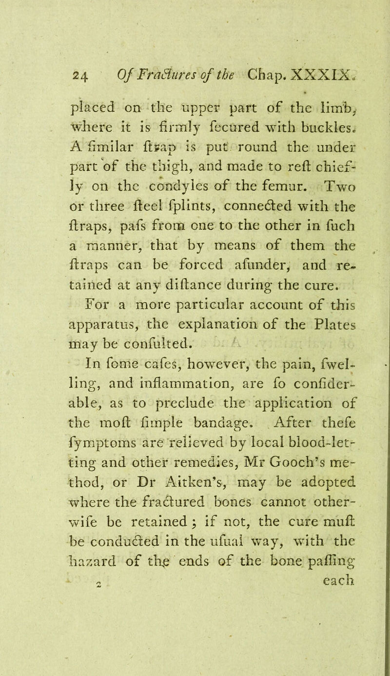 placed on the upper part of the limh; where it is firmly fecured with buckles. A fimilar ftrap is put round the under part of the thigh, and made to reft chief- ly on the condyles of the femur. Two or three fteel fplints, connected with the ftraps, pafs from one to the other in fuch a manner, that by means of them the ftraps can be forced afunder, and re- tained at any diftance during the cure. For a more particular account of this apparatus, the explanation of the Plates may be confulted. In feme cafes, however, the pain, fwel- ling, and inflammation, are fo confider- able, as to preclude the application of the moft Ample bandage. After thefe fymptoms are relieved by local blood-let- ting and other remedies, Mr Gooch’s me- thod, or Dr Aitken’s, may be adopted where the fractured bones cannot other- wife be retained; if not, the cure muft be conduced in the ufual way, with the hazard of th,e ends of the bone pafling 2 each