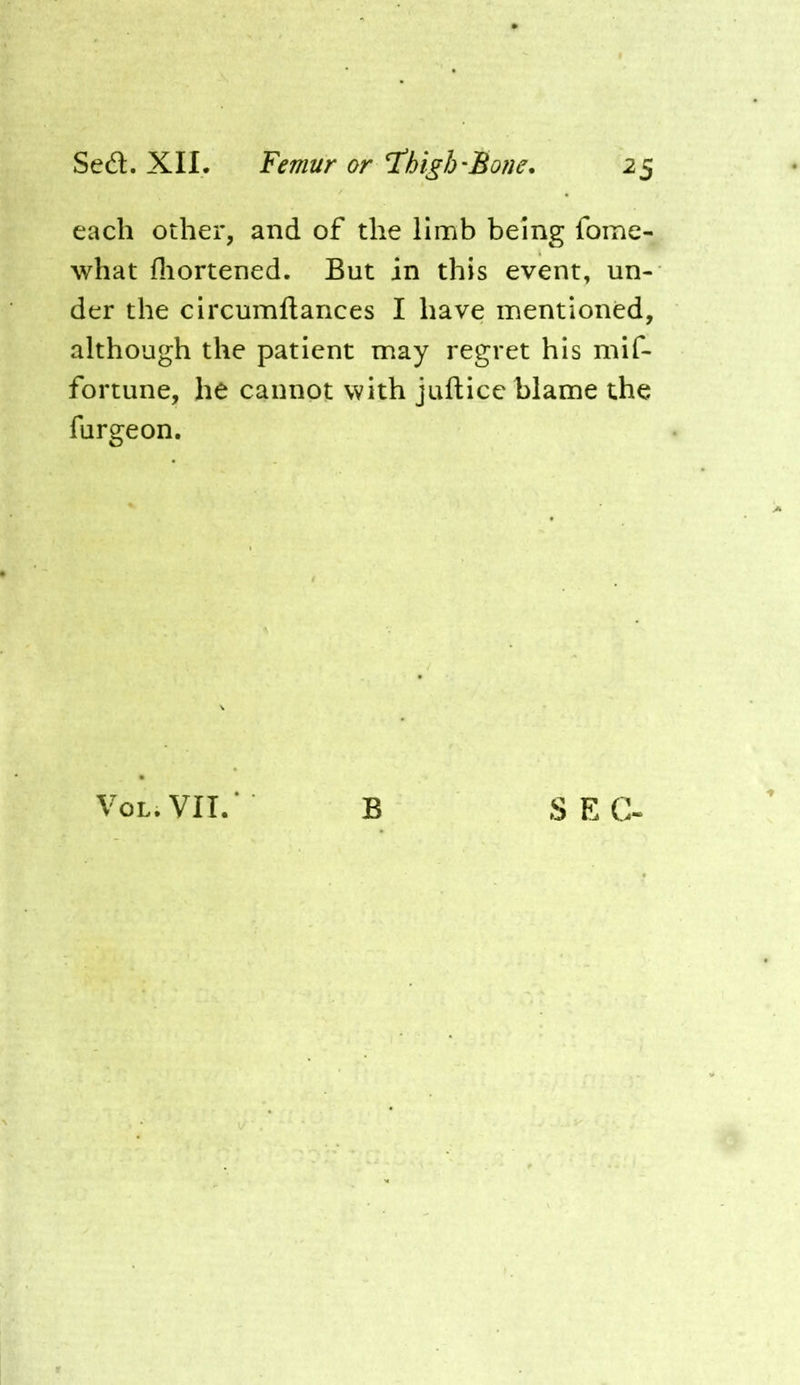 each other, and of the limb being fome- what fliortened. But in this event, un- der the circumllances I have mentioned, although the patient may regret his mif- fortune, he cannot with jufticc blame the furgeon. VOL.VII/ B S EG.