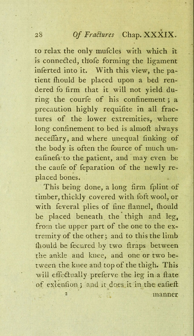 to relax the only mufcles with which it is connected, thofe forming the ligament inferted into it. With this view, the pa- tient Ihould be placed upon a bed ren- dered fo firm that it will not yield du- ring the courfe of his confinement; a precaution highly requifite in all frac- tures of the lower extremities, where long confinement to bed is almofl: always neceflary, and where unequal finking of the body is often the fource of much un- eafinefs to the patient, and may even be the caufe of reparation of the newly re- placed bones. This being done, a long firm fplint of timber, thickly covered with foft wool, or with feveral plies of fine flannel, fhould be placed beneath the thigh and leg, from the upper part of the one to the ex- tremity of the other; and to this the limb fliould be fecured by two flraps between the ankle and knee, and one or two be- tween the knee and top of the thigh. This will effedliially preferve the leg in a ftate of exlenfion; and it do.es it in the eafiefl manner