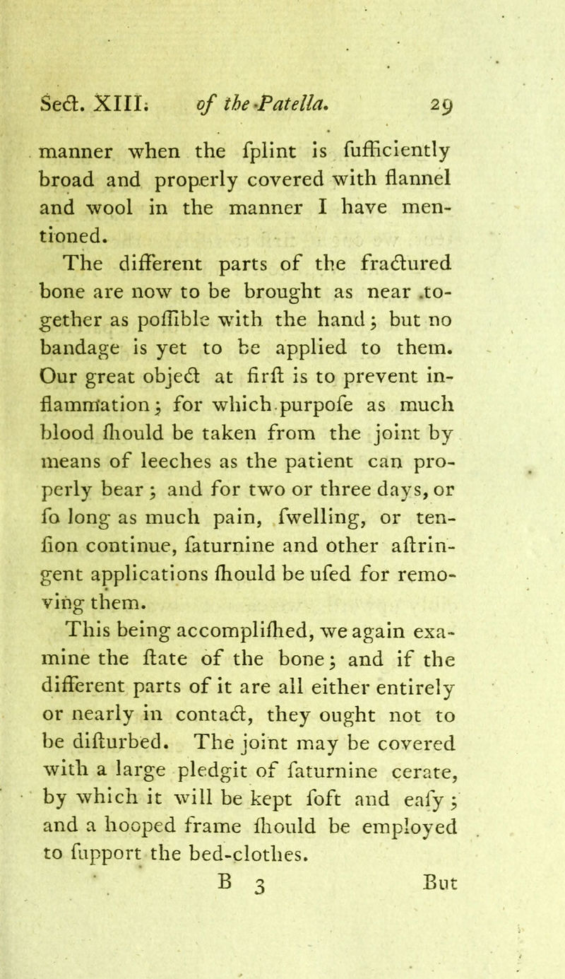 manner when the fpHnt is fufficiently broad and properly covered with flannel and wool in the manner I have men- tioned. The different parts of the fradured bone are now to be brought as near .to- gether as poflible with the hand ^ but no bandage is yet to be applied to them. Our great objed at firfl; is to prevent in- flammation 5 for which.purpofe as much blood fliould be taken from the joint by means of leeches as the patient can pro- perly bear ; and for two or three days, or fo long as much pain, fwelling, or ten- fion continue, faturnine and other aftrin- gent applications fhould be ufed for remo- ving them. This being accomplifhed, we again exa- mine the flate of the bone^ and if the different parts of it are all either entirely or nearly in contad, they ought not to be difturbed. The joint may be covered with a large pledgit of faturnine cerate, by which it will be kept foft and eafy 5 and a hooped frame fliould be employed to fupport the bed-clothes. B 3 But