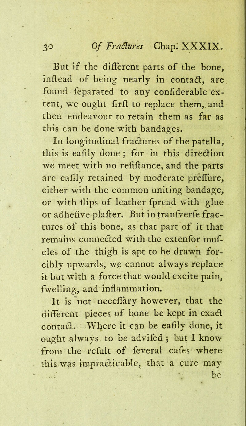 But if the different parts of the bone, inftead of being nearly in contaft, are found feparated to any confiderable ex- tent, we ought firfl to replace them,, and then endeavour to retain them as far as this can be done with bandages. In longitudinal, fradures of the patella, this is eafily done; for in this diredion we meet with no refiflance, and the parts are eafily retained by moderate preflure, either with the common uniting bandage, or with flips of leather fpread with glue or adhefive plafter. But in tranfverfe frac- tures of this bone, as that part of it that remains conneded with the extenfor muf- cles of the thigh is apt to be drawn for- cibly upwards, w.e cannot always replace it but with a force that would excite pain, fwelling, and inflammation. It is not neceflary however, that the different pieces, of bone be kept in exad contad. Where it can be eafily done, it ought always to be advifed 3 hut I know from the refult of feveral cafes where this was impradicable, that a cure may : ’ : he