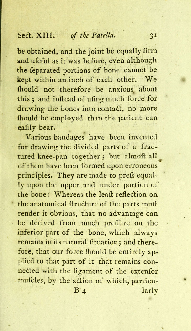 be obtained, and the joint be equally firm and ufeful as it was before, even although the feparated portions of bone cannot be kept within an inch of each other. We Ihould not therefore be anxious about this ; and inflead of ufingmuch force for drawing the bones into contaa, no more fliould be employed than the patient can eafily bear. Various bandages have been invented for drawing the divided parts of a frac- tured knee-pan together; but almoft all^ of them have been formed upon erroneous principles. They are made to prefs equal- ly upon the upper and under portion of the bone: Whereas the leaft refledlon on the anatomical ftrudlure of the parts mufl: render it obvious, that no advantage can be derived from much preflure on the inferior part of the bone, which always remains in its natural fituation; and there- fore, that our force fhould be entirely ap- plied to that part of it that remains con- nedled with the ligament of the extenfor mufcles, by the action of which, particu- B 4 larly