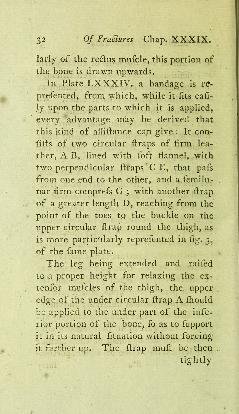 iarly of the redtus mufcle, this portion of the bone is drawn upwards. In Plate LXXXIV. a bandage Is r^- prefented, from which, while it fits eafi- ly upon the parts to which it is applied, every advantage may be derived that this kind of ailiftance can give : It con- lifts of two circular firaps of firm lea- ther, A B, lined with foft flannel, with two perpendicular ftraps CE, that pafs from one end to the other, and a femilu- nar firm comprefs G ; with another ftrap of a greater length D, reaching from the point of the toes to the buckle on the upper circular ftrap round the thigh, as is more particularly reprefented in fig, 3. of the fame plate. The leg being extended and raifed to a proper height for relaxing the ex- tenfqr mufcles of the thigh, the upper edge of the under circular ftrap A fhould be applied to the under part of the infe- rior portion of the bone, fo as to fupport it in its natural fituatlon without forcing it farther up. The ftrap muft be then tightly