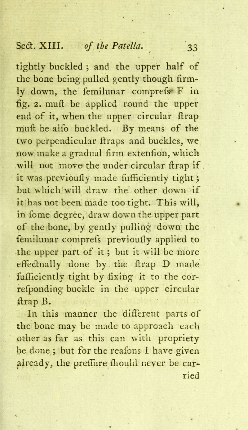 tightly buckled and the upper half of the bone being pulled gently though firm- ly down, the femilunar coinprefs' F in fig. 2. muft be applied round the upper end of it, when the upper circular ftrap muft be alfo buckled. By means of the two perpendicular ftraps and buckles, we now make a gradual firm extenfion, which will not move the under circular ftrap if it was previoufly made fufficientiy tight; but which will draw the other down if it has not been made too tight. This will, in fome degree, draw down the upper part of the bone, by gently pulling down the femilunar comprefs previoufly applied to the upper part of it; but it will be more effecftually done by the ftrap D made fufficientiy tight by fixing it to the cor- refponding buckle in the upper circular ftrap B. In this manner the different parts of the bone may be made to approach each other as far as this can with propriety be done ; but for the reafons I have given already, the preffure fhould never be car- ried