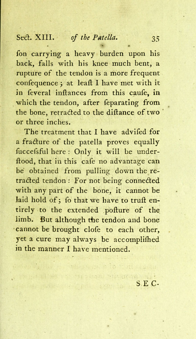 fon carrying a heavy burden upon his back, falls with his knee much bent, a rupture of the tendon is a more frequent coufequence ^ at leaft I have met with it in feveral inftances from this caufe, in which the tendon, after feparating from the bone, retraded to the diftance of two or three inches. The treatment that I have advifed for a fradure of the patella proves equally fuccefsful here : Only it will be under- flood, that in this cafe no advantage can be obtained from pulling down the re- traded tendon : For not being conneded with any part of the bone, it cannot be laid hold of; fo that we have to trufl en- tirely to the extended poflure of the limb. But although the tendon and bone cannot be brought clofe to each other, yet a cure may always be accomplifhed in the manner I have mentioned. SEC-