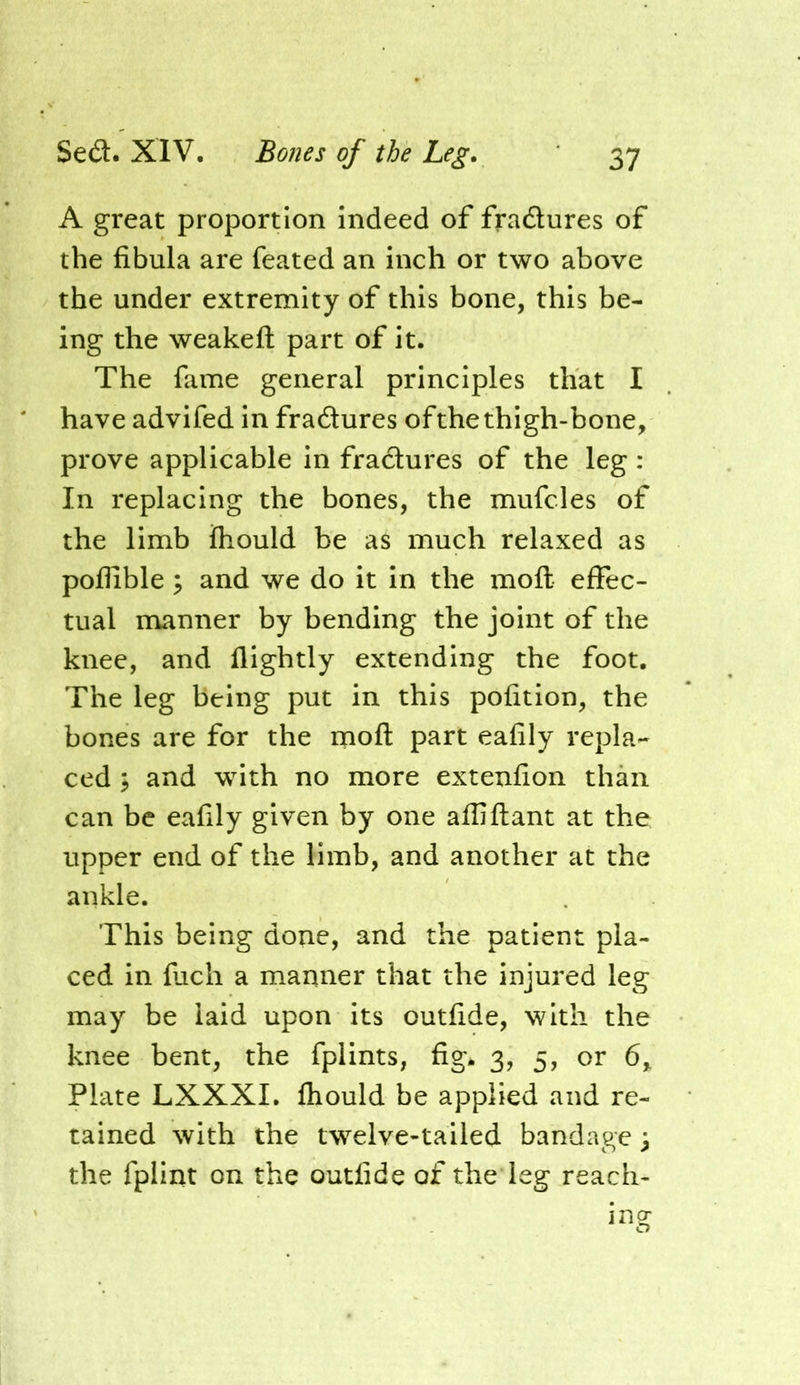 A great proportion indeed of fradlures of the fibula are feated an inch or two above the under extremity of this bone, this be- ing the weakefl: part of it. The fame general principles that I have advifed in fradures of the thigh-bone, prove applicable in fradures of the leg : In replacing the bones, the mufcles of the limb ftiould be as much relaxed as poflible y and we do it in the moft effec- tual manner by bending the joint of the knee, and flightly extending the foot. The leg being put in this pofition, the bones are for the moft part eafily repla- ced I and with no more extenfion than can be eafily given by one afliftant at the upper end of the limb, and another at the ankle. This being done, and the patient pla- ced in fuch a manner that the injured leg may be laid upon its outfide, with the knee bent, the fplints, fig. 3, 5, or 6, Plate LXXXI. ftiould be applied and re- tained with the twelve-tailed bandage 3 the fplint on the outfide of the leg reach- ing