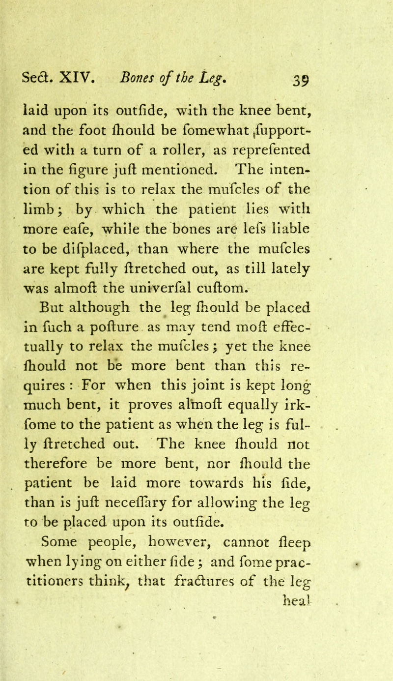 laid upon its outfide, with the knee bent, and the foot fliould be fomewhat ,fupport- ed with a turn of a roller, as reprefented in the figure juft mentioned. The inten- tion of this is to relax the mufcles of the limb; by which the patient lies with more eafe, while the bones are lefs liable to be difplaced, than where the mufcles are kept fully ftretched out, as till lately was almoft the univerfal cuftom. But although the leg fliould be placed in fuch a pofture as may tend moft effec- tually to relax the mufcles; yet the knee fhould not be more bent than this re- quires : For when this joint is kept long much bent, it proves almoft equally irk- fome to the patient as when the leg is ful- ly ftretched out. The knee fhould not therefore be more bent, nor fhould the patient be laid more towards his fide, than is juft neceffary for allowing the leg to be placed upon its outfide. Some people, however, cannot fleep when lying on either fide; and fome prac- titioners think^ that fradures of the leg heal