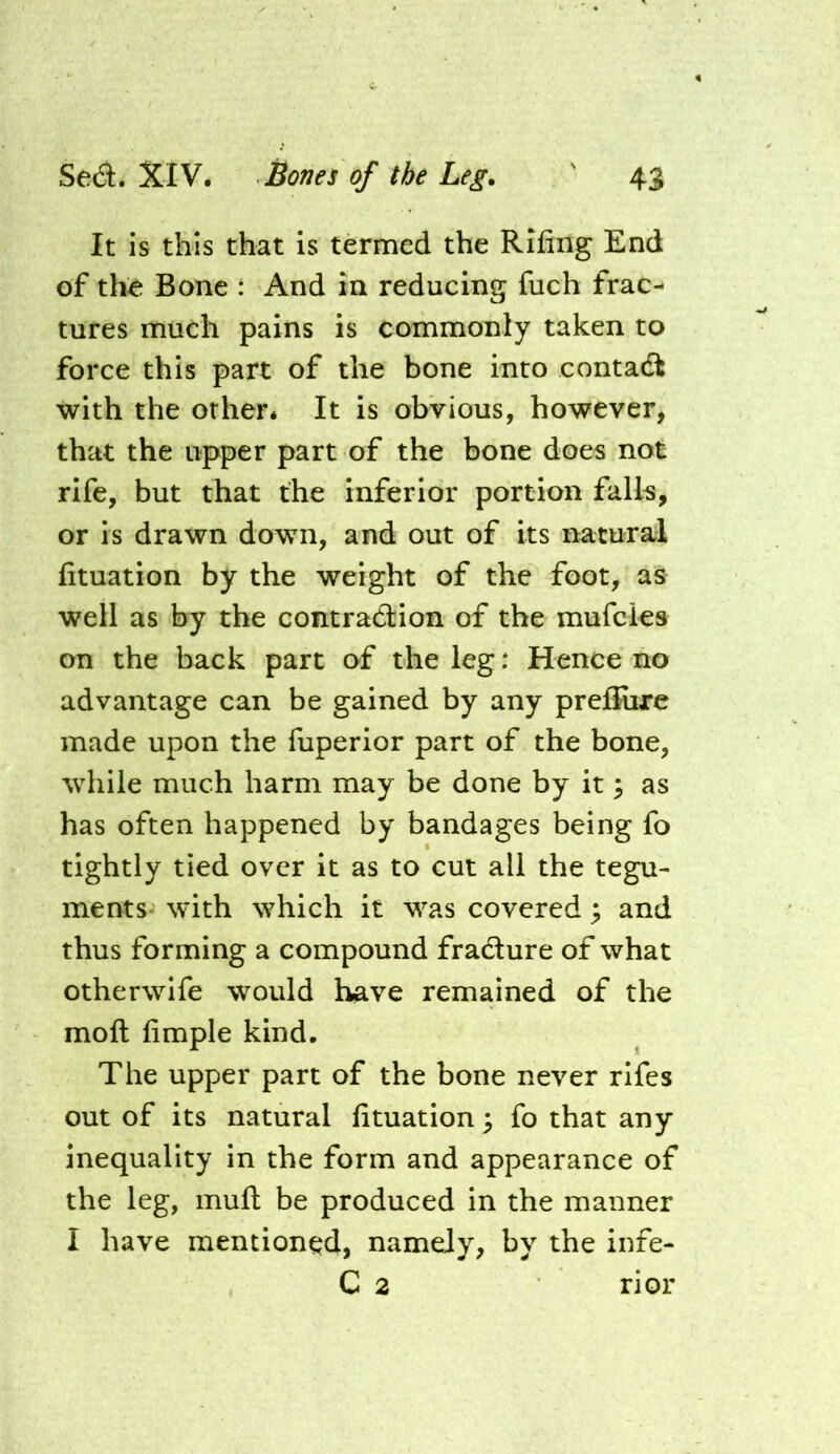 It is this that is termed the Rifing End of th^ Bone : And in reducing fuch frac- tures much pains is commonly taken to force this part of the bone into contadt with the other* It is obvious, however, that the upper part of the bone does not rife, but that the inferior portion falls, or is drawn down, and out of its natural lituation by the weight of the foot, as well as by the contradlion of the mufcles on the back part of the leg: Hence no advantage can be gained by any preffiire made upon the fuperior part of the bone, while much harm may be done by it ^ as has often happened by bandages being fo tightly tied over it as to cut all the tegu- ments- with which it was covered; and thus forming a compound fradture of what otherwife would have remained of the moll limple kind. The upper part of the bone never rifes out of its natural lituation ^ fo that any inequality in the form and appearance of the leg, mull be produced in the manner I have mentioned, namely, by the infe- C 2 rior