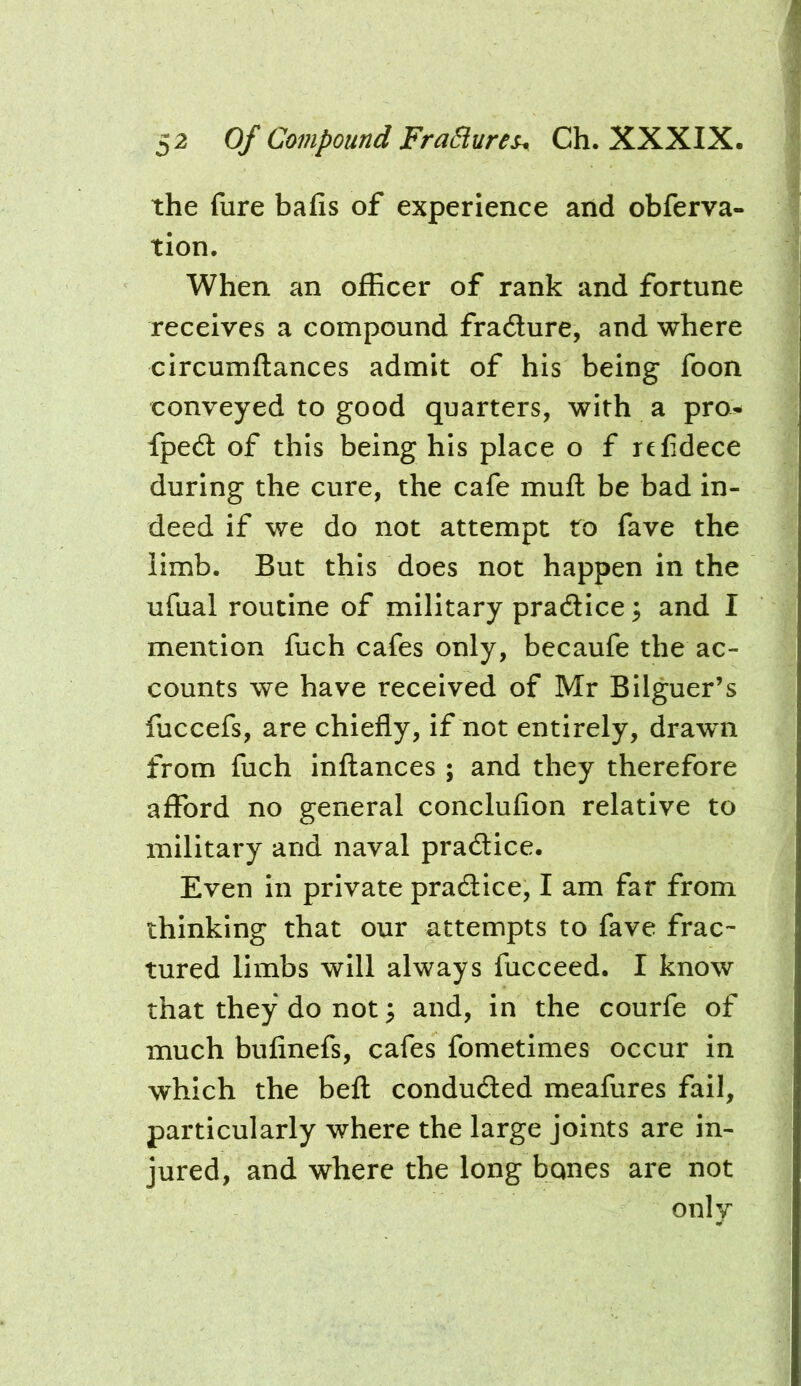 the fure bafis of experience and obferva- tion. When an officer of rank and fortune receives a compound fradure, and where circumftances admit of his being foon conveyed to good quarters, with a pro^ fped of this being his place o f refidece during the cure, the cafe mufl be bad in- deed if we do not attempt to fave the limb. But this does not happen in the ufual routine of military pradice ^ and I mention fuch cafes only, becaufe the ac- counts we have received of Mr Bilguer’s fuccefs, are chiefly, if not entirely, drawn from fuch inflances ; and they therefore afford no general conclufion relative to military and naval pradice. Even in private pradice, I am far from thinking that our attempts to fave frac- tured limbs will always fucceed. I know that they do not; and, in the courfe of much bufinefs, cafes fometimes occur in which the befl conduded meafures fail, particularly where the large joints are in- jured, and where the long bones are not only