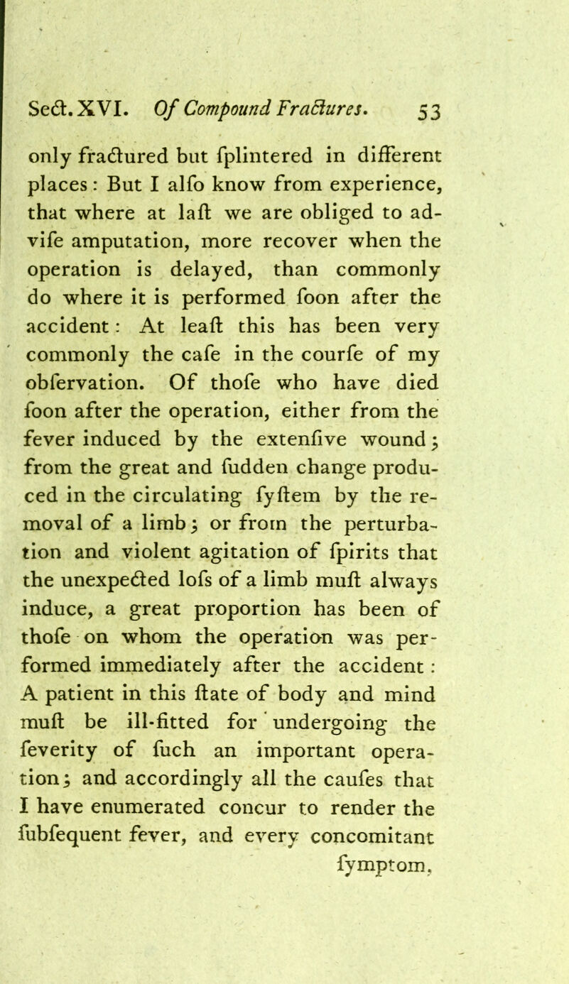 only fradlured but fplintered in different places: But I alfo know from experience, that where at laft we are obliged to ad- vife amputation, more recover when the operation is delayed, than commonly do where it is performed foon after the accident: At leaft this has been very commonly the cafe in the courfe of my obfervation. Of thofe who have died foon after the operation, either from the fever induced by the extenfive wound ^ from the great and fudden change produ- ced in the circulating fyftem by the re- moval of a limb 3 or from the perturba- tion and violent agitation of fpirits that the unexpeded lofs of a limb muft always induce, a great proportion has been of thofe on whom the operation was per- formed immediately after the accident : A patient in this ftate of body and mind muft be ill-fitted for undergoing the feverity of fuch an important opera- tion; and accordingly all the caufes that I have enumerated concur to render the fubfequent fever, and every concomitant fymptom,