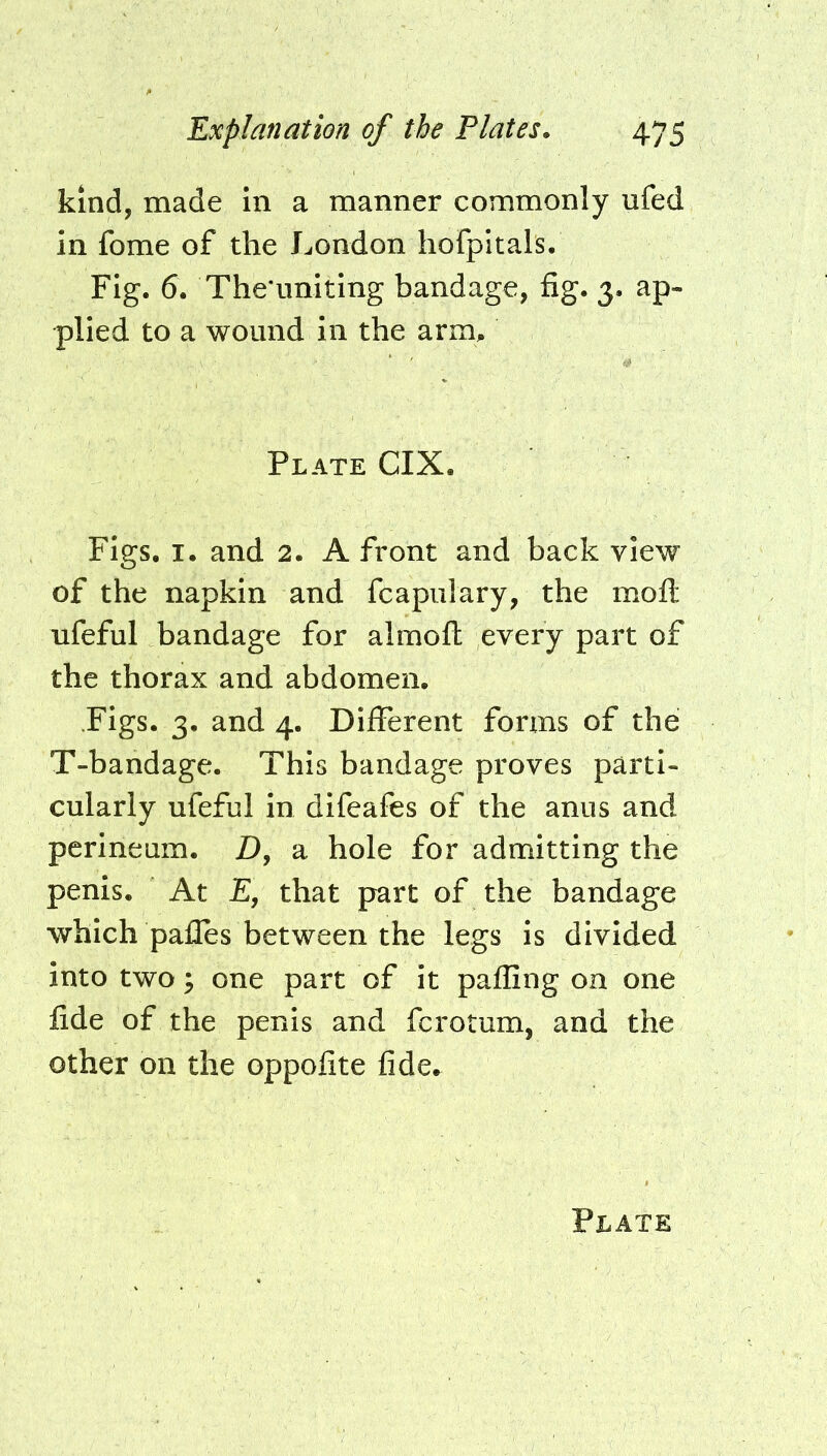 kind, made in a manner commonly ufed in fome of the London hofpitals. Fig. 6. The'uniting bandage, fig. 3. ap- plied to a wound in the arm. Plate CIX. Figs. I. and 2. A front and back view of the napkin and fcapiilary, the moft ufeful bandage for almofh every part of the thorax and abdomen. Figs. 3. and 4. Different forms of the T-bandage. This bandage proves parti- cularly ufeful in difeafes of the anus and perineum. D, a hole for admitting the penis. At £, that part of the bandage which pafles between the legs is divided into two y one part of it paffing on one fide of the penis and fcrotum, and the other on the oppofite fide.