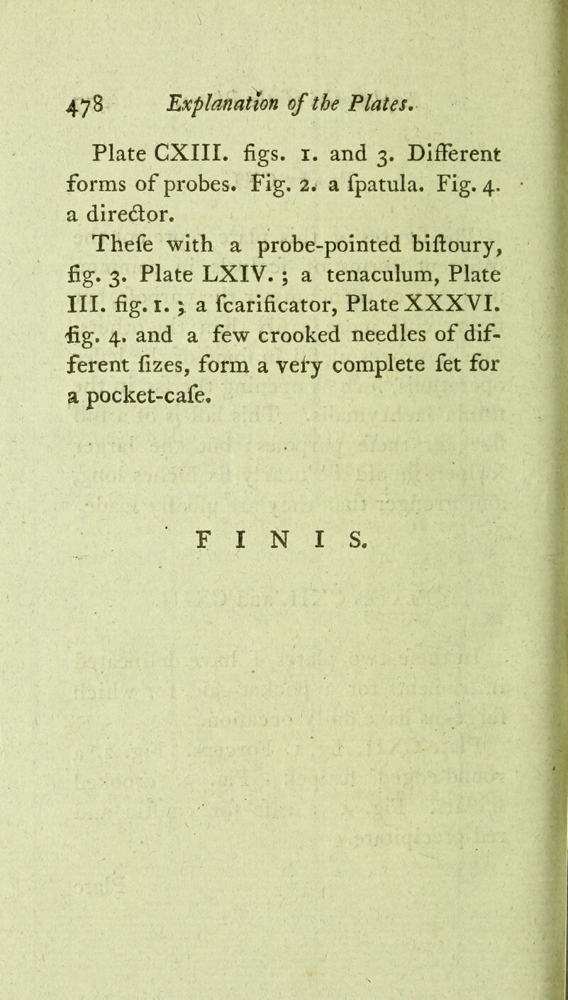 Plate CXIII. figs. i. and 3. Different forms of probes. Fig. 2. a fpatula. Fig. 4. a diredor. Thefe with a probe-pointed biftoury, fig. 3. Plate LXIV. ; a tenaculum, Plate III. fig. I.; a fcarificator, Plate XXXVI. fig. 4. and a few crooked needles of dif- ferent fizes, form a vef’y complete fet for a pocket-cafe. FINIS.