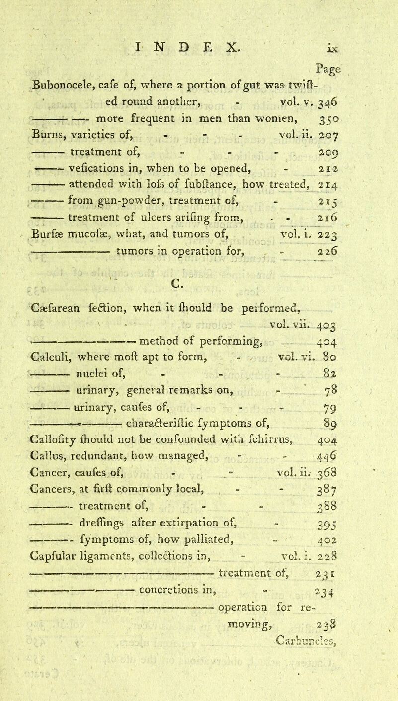 IX Page Bubonocele, cafe of, where a portion of gut was twill- ed round another, - vol. v. 346 more frequent in men than women, 350 Burns, varieties of, - - - vol. ii. 207 treatment of, - - - 209 vefications in, when to be opened, - 212 attended with iof> of fubftance, how treated, 214 from gun-powder, treatment of, - 215 treatment of ulcers ariiing from, . - 216 Burfse mucofae, what, and tumors of, vol, i. 223 • tumors in operation for, - 226 C. Caefarean feflion, when it lliould be performed, ' ’ vol. vii. 403 — method of performing, 404 Calculi, where moft apt to form, - vol. vi- 80 82 ■ nuclei of, - - ■ urinary, general remarks on, - urinary, caufes of, ■ chara6teriilic fymptoms of. vol. Callolity {hould not be confounded with fchirrus, Callus, redundant, how managed, Cancer, caufes of. Cancers, at firft commonly local, treatment of, dreflings after extirpation of, -- fymptoms of, how palliated, Capfular ligaments, collections in, vol. ■ treatment of, • concretions in, 75 79 % 404 446 1. 368 387 388 395 402 i. 228 231 234 • operation for re- moving, 238 Carbuncles,