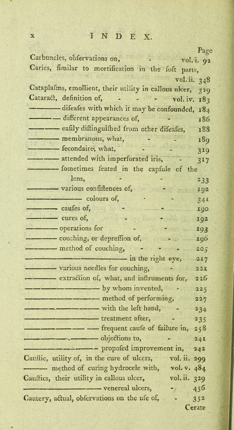 Page Carbuncles, obfervations on, - vol. i. 92 Caries, fimilar to mortification in the foft parts, vol.ii. 348 Cataplafms, emollient, their utility in callous ulcer, 329 Catarad, definition of, - . - vol. iv. 183 - difeafes with which it may be confounded, 184 186 18S 189 319 317 ■ different appearances of, eafily difHnguifhed from other difeafes, membranous, what, fecondairei what, attended with imperforated iris, fometimes feated in the capfule of the lens, • various confidences of, colours of, 233 192 341 190 192 193 196 205 217 221 22t> 225 227 234 235 258 241 ■- — — propofed improvement in, 242 Caiidic, utility of, in the cure of ulcers, vol. ii. 299 vol. V. 484 vol.ii. 329 456 352 Cerate - caufes of, - cures of, - - operations for - couching, or depreffion of, - . - method of couching, - - . in the right eye, • various needles for couching, ^ extradion of, what, and infiruments for, by whom invented, method of performing, with the left hand, treatment after, : frequent caufe of failure in, ^— objections to. method of curing hydrocele with, Gaudies, their utility in callous ulcer, venereal ulcers, Cautery, aCtual, obfervations on the ufe of,