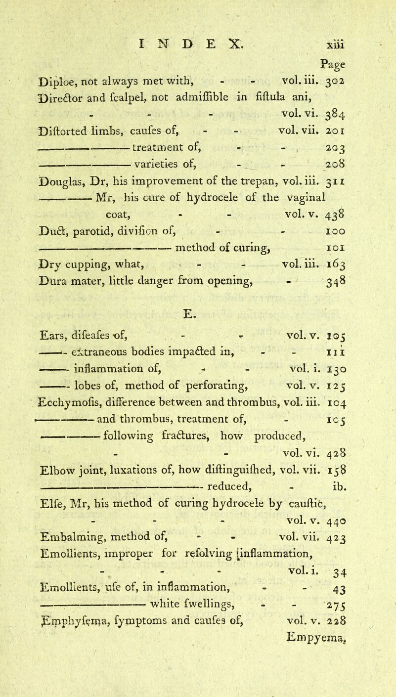 Page Diploe, not always met with, - - vol.iii. 302 Diredor and fcalpel,. not admiflible in fiftula ani, vol. vi. 384 Diftorted limbs, caiifes of, - - vol. vii. 201 treatment of, - - , 203 varieties of, - - 208 Douglas, Dr, his improvement of the trepan, vol.iii. 311 Mr, his cure of hydrocele of the vaginal coat. Dud, parotid, divihon of, method of curing, Dry cupping, what, Dura mater, little danger from opening, vol. V. 438 100 101 vol.iii. 163 348 E. Ears, difeafes t)f, - - vol. v. 105 - extraneous bodies impaded in, - - 11 k inflammation of, - vol. i. 130 lobes of, method of perforating, vol. v. 125 Ecchymofis, diflerence between and thrombus, vol. hi. 104 — and thrombus, treatment of, - icj > — following fradures, how produced, vol. vi. 428 Elbow joint, luxations of, how diftinguiflied, vol. vii. 158 — reduced, - ib. Elfe, Mr, his method of curing hydrocele by cauftifc, vol. V. 440 Embalming, method of, - - vol. vii, 423 Emollients, improper for refolving [inflammation, vol.i. 34 Emollients, ufe of, in inflammation, - - 43 white fwellings, - - 275 pipphyfen^a, fymptoms and caufes of, vol. v. 228 Empyema,