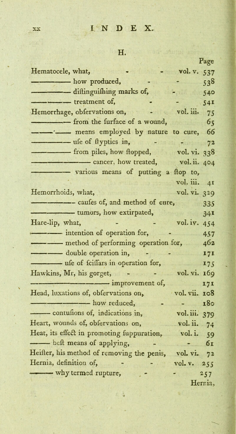 H. Page Hematocele, what, vol, . V. 537 how produced. - 538 diftinguifliing marks of, - 540 treatment of, - 541 Hemorrhage, obfervations on. vol. iii. 75 from the furface of a wound, 65 ——means employed by nature to cure. 66 ufe of ftyptics in. - 72 from piles, how hopped, vol. vi. 338 cancer, how treated. vol . ii. 404 various means of putting a flop to. vol. iii. 41 Hemorrhoids, what. vol. vi. 329 caufes of, and method of cure. 355 tumors, how extirpated. 541 Hare-lip, what. vol. iv. 454 • intention of operation for. 457 ■ —^— method of performing operation for. 462 double operation in. 171 ufe of fcilTars in operation for, 175 Hawkins, Mr, his gorget. vol. vi. 169 improvement of. 171 Head, luxations of, obfervations on,. vol. vii. 108 how reduced. - 180 contulions of, indications in. vol. iii. 379 Heart, wounds of^ obfervations on. vol. ii. 74 Heat, its eftecl: in promoting fuppuration, vol. i. 59 beft means of applying, 61 Heifter, his method of removing the penis, vol. vL 72 Hernia, definition of, vol. 1 /. 255 - why termed rupture, , - - 257 Hernia,