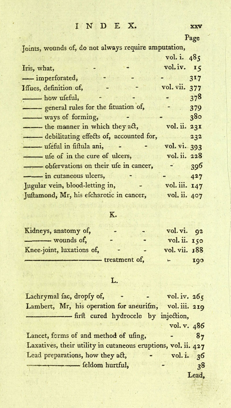 Page Joints, wounds of, do not always require amputation. vol. i. 485 Iris, what. voL iv. 15 — imperforated. 317 Iflues, definition of, - - vol. vii. 377 — how ufeful, - - 378 general rules for the fituation of, 379 ways of forming, 380 the manner in which they adl, vol. ii. 231 — debilitating elFefts of, accounted for. 232 ufeful in fiftula ani, voLvi. 393 ufe of in the cure of ulcers. vol. ii. 228 obfervations on their ufe in cancer, 396 — in cutaneous ulcers, 427 Jugular vein, blood-letting in, Juftamond, Mr, his efcharotic in cancer. vol. hi. 147 vol. ii. 407 K. Kidneys, anatomy of, - - vol. vi. 92 wounds of. vol. ii. 150 Knee-joint, luxations of. vol. vii. 188 ' ■ ■ ' - treatment of. 190 L. Lachrymal fac, dropfy of, - - vol. iv, 265 Lambert, Mr, his operation for aneurifin. vol. hi. 219 firft cured hydrocele by injedfcion, vol. V. 486 Lancet, forms of and method of ufing, - 87 Laxatives, their utility in cutaneous eruptions, vol. ii. 427 Lead preparatipns, how they a6i, - vol. i. 36 --—r-— — feldom hurtful^ - 38 Lead,