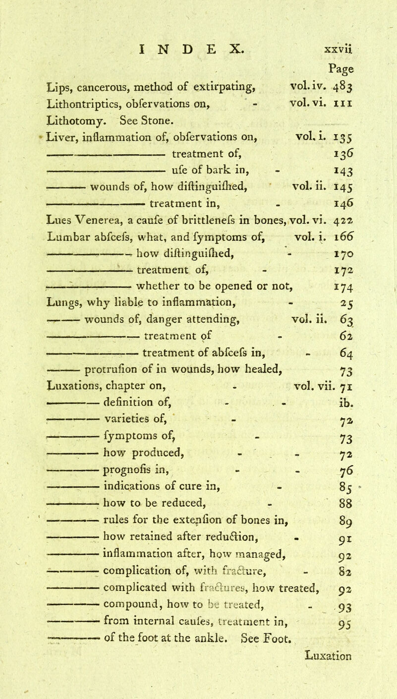 Page Lips, cancerous, method of extirpating, vol.iv. 483 Lithontriptics, obfervations on, - vol.vi. m Lithotomy. See Stone. Liver, inflammation of, obfervations on, vol, i. 135 treatment of, 135 ufe of bark in, - 143 wounds of, how diftinguiihed, vol. ii. 145 — treatment in, - 146 Lues Venerea, a caufe of brittlenefs in bones, vol. vi. 422 Lumbar abfcefs, what, and fymptoms of, vol. i. 166 how diftinguiflied, - 170 ^— treatment of, - 172 whether to be opened or not, 174 Lungs, why liable to inflammation, - 25 wounds of, danger attending, vol. ii. 63 — treatment of - 62 — treatment of abfcefs in, - 64 protrufion of in wounds, how healed, 73 Luxations, chapter on, - vol. vii. 71 definition of, - , - ib. : varieties of, - fymptoms of, - ^ how produced, - . - 72 prognofis in, - - 76 indications of cure in, - 85 ' ^ how to be reduced, - 88 —— rules for the extenfion of bones in, 89 how retained after redu6lion, - 91 inflammation after, how managed, 92 complication of, with frafture, - 82 complicated with fractures, how treated, 92 compound, how to be treated, . , 93 from internal caufes, treatment in, 95 of the foot at the ankle. See Foot. Luxation