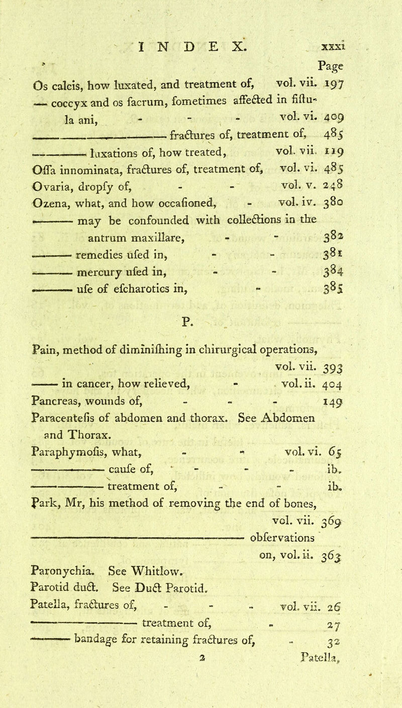 ' Page Os calcis, how luxated, and treatment of, vol. vii. 197 —*• coccyx and os facrum, fometimes affe^ed in fidu'' laani, - - - vol. vi. 409 fradures of, treatment of, 485 taxations of, how treated, vol. vii. 119 Offa innominata, fractures of, treatment of, vol. vi. 485 Ovaria, dropfy of, - - vol. v. 248 Ozena, what, and how occafioned, - vol. iv. 380 - ■ may be confounded with colle£lions in the antrum maxillare, - “ 3^^ .— remedies ufed in, - - 3^^ mercury ufed in, - - 3^4 ufe of efcharotics in, - 385 P. Pain, method of diminilhing in chirurgical operations, vol. vii. 393 in cancer, how relieved, - vol. ii. 404 Pancreas, wounds of, - - - 149 Paracentefis of abdomen and thorax. See Abdomen and Thorax. Paraphymofis, what, - vol. vi. 65 caufe of, * - - - ib. •— treatment of, - - ib. Park, Mr, his method of removing the end of bones, vol. vii. 369 — obfervations on, vol.ii. 363 Paronychia. See Whitlow. Parotid du6l. See Dud Parotid. Patella, fradures of, - - - voL vii. 26 — — treatment of, - 27 bandage for retaining fradures of, - 32 Patella* 2