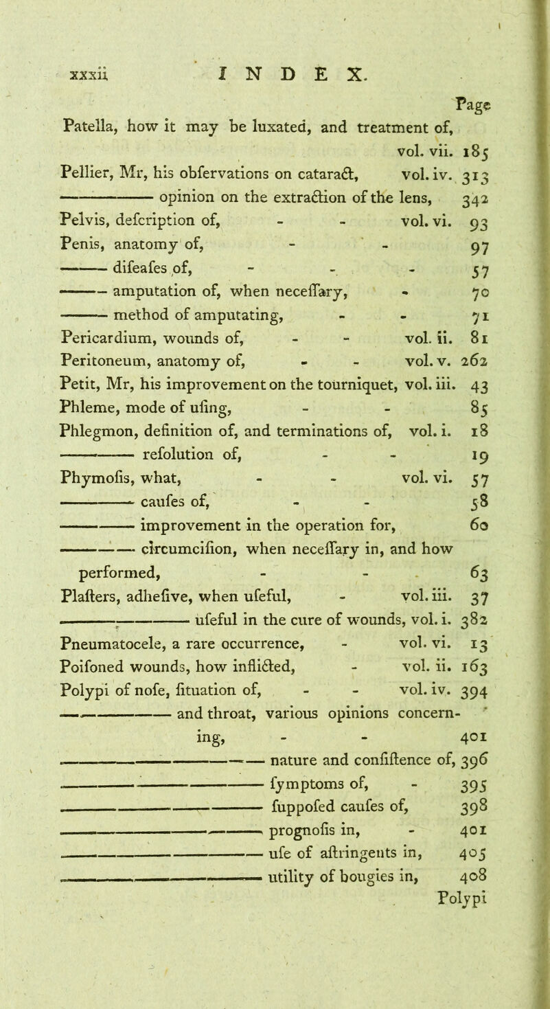 Page Patella, how it may be luxated, and treatment of. vol. vii. 185 Pellier, Mr, his obfervations on catarad, vol. iv. 313 opinion on the extraction of the lens, 342 Pelvis, defcriptlon of, - - vol. vi. 93 Penis, anatomy of, - - 97 difeafes pf, - - - ^ ^ amputation of, when neceflary, • 70 method of amputating, - - 71 Pericardium, wounds of, - - vol. ii. 81 Peritoneum, anatomy of, - - vol. v. 262 Petit, Mr, his improvement on the tourniquet, vol. iii. 43 Phleme, mode of uling, _ _ 85 Phlegmon, definition of, and terminations of, vol. i. 18 refolution of, - - 19 Phymofis, what, - - vol. vi. 57 caufes of, - - 58 improvement in the operation for, 60 ckcumcifion, when neceffary in, and how performed, - - . 63 Plafters, adhefive, when ufeful, - vol. iii. 37 ^ ufeful in the cure of wounds, vol. i. 382 Pneumatocele, a rare occurrence, - vol. vi. 13 Poifoned wounds, how inflicted, - vol. ii. 163 Polypi of nofe, fituation of, - - vol. iv. 394 — and throat, various opinions concern- ing, - - 401 — nature and confiftence of, 396 fymptoms of, - 395 fuppofed caufes of, 398 prognofis in, - 401 ufe of aftringents in, 405 — utility of bougies in, 408 Polypi