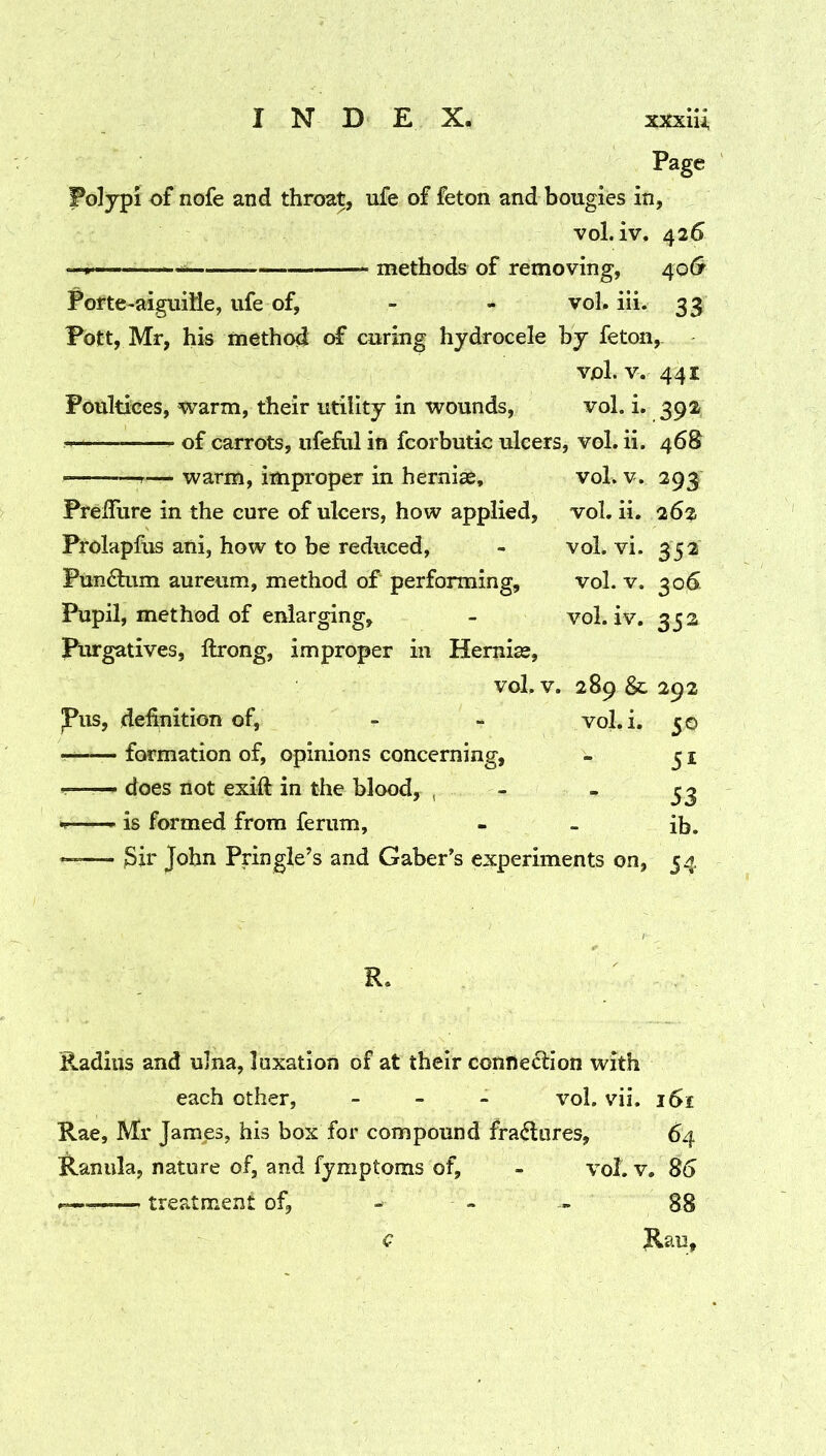 Page jPolypi of nofe and throat, ufe of feton and bougies in, vol. iv. 426 ^ methods of removing, /s^o& Porte-aiguiMe, ufe of, - - vol. iii. 33 Fott, Mr, his method of curing hydrocele by feton, vol. V. 441 Poultices, vrarm, their utility in wounds, vol. i. 392 of carrots, ufeful in fcorbutic ulcers, vol. ii. 46S — warm, improper in hernias, vol. v. 293 PrelTure in the cure of ulcers, how applied, vol. ii. 262 Prolapfus ani, how to be reduced, - vol. vi. 352 Fun6tum aureum, method of performing, vol. v. 30^ Pupil, method of enlarging, - vol. iv. 352 Purgatives, llrong, improper in Hernias, vol. V. 289 & 292 Pus, definition of, - - vol.i. 50 — formation of, opinions concerning, - 31 does not exifi: in the blood, , - - 33 f— is formed from ferum, - - ib. John Pringle’s and Gaber’s experiments on, 54 R. Radius and ulna, luxation of at their connection with each other, _ > . vol. vii. i5i Rae, Mr James, his box for compound fra<5lures, 64 Kamila, nature of, and fymptoms of, - vol. v. 85 — treatment of, - - -- 88 Jlau, c