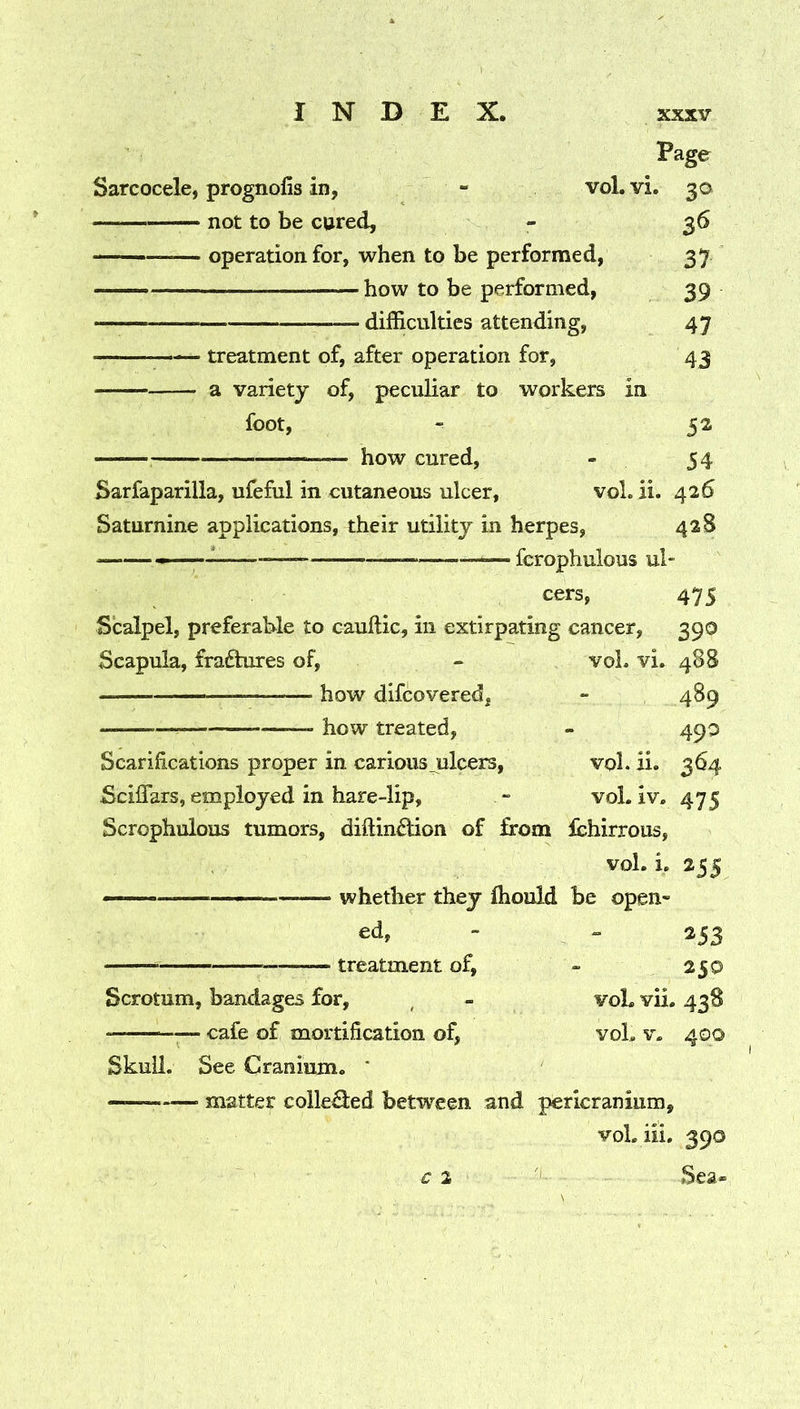 Page Sarcocele, prognofis in, - voL vi, 30 not to be cured, - 36 operation for, when to be performed, 37 — how to be performed, 39 difficulties attending, 47 treatment of, after operation for, 43 a varietj of, peculiar to workers in foot, - 52 how cured, - 54 Sarfaparilla, ufeful in cutaneous ulcer, vol. ii. 426 Saturnine applications, their utility in herpes, 42S — fcrophulous ul- cers, 475 Scalpel, preferable to cauftic, in extirpating cancer, 390 Scapula, fraftures of, - voL vi. 488 how difcovered, - 489 how treated, - 490 Scarifications proper in carious_ulcers, vol. ii. 364 Sciflars, employed in hare-lip, “ vol. iv. 475 Scrophulous tumors, diftinftion of from Ichirrous, vol. i. 255 — —— whether they fliould be open- “ 253 treatment of, - 250 Scrotum, bandages for, ^ - voL vii. 438 ^— cafe of mortification of, voL v. 400 Skull. See Cranium. * matter colle^ed between and pericranium, voL iii. 390 € 2 '' Sea-