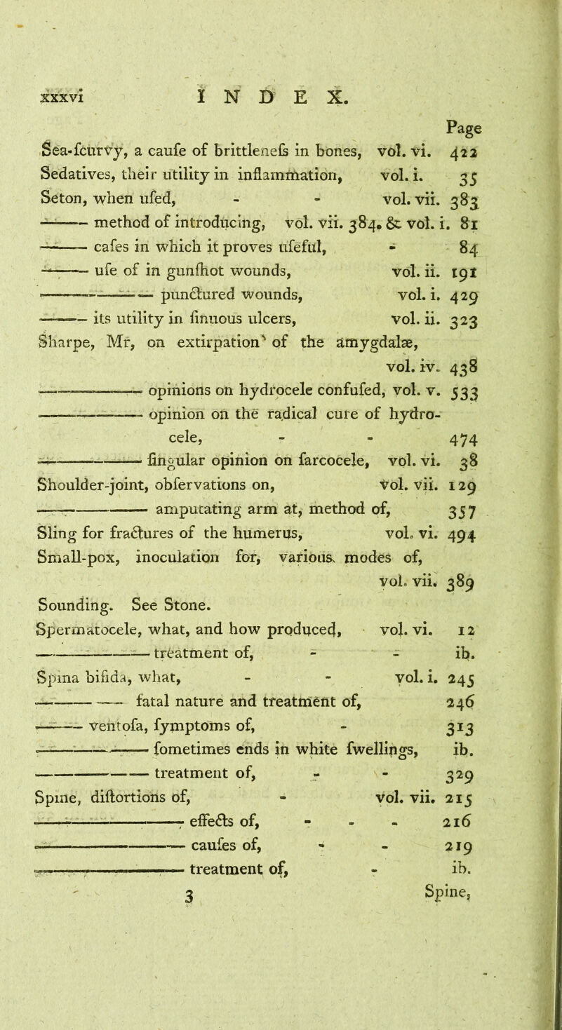 Page Sea-fcurvy, a caufe of brittlenels in bones, vol. vi. 422 Sedatives, their utility in inflamniiation, vol. L 35 Seton, when ufed, - - vol. vii. 383^ method of introducing, vol. vii. 384. &. vol. i. 81 — cafes in which it proves ufeful, - 84 ufe of in gunfhot wounds, vol. ii. 191 — pundfured wounds, vol. i. 429 its utility in finuous ulcers, vol. ii. 323 Sharpe, Mr, on extirpation^ of the amygdalse, vol. iv. 438 ^— opinions on hydrocele confufed, vol. v. 533 opinion on the radical cure of hydro- cele, - - 474 — hngular opinion on farcocele, vol. vi. 38 Shoulder-joint, obfervations on, t^ol. vii. 129 — amputating arm at, method of, 357 Sling for fradlures of the humerus, voL vi. 494 Small-pox, inoculation for, variousv modes of, vol. vii, 389 Sounding. See Stone. Spermatocele, what, and how produce^, vo}. vi. ; —treatment of, - - vol. i. Spina bifida, what, — fatal nature and treatnlent of, — ventofa, fymptOms of, — fometimes ends in white fwellings. treatment of, Spine, diftortiohs of. vol. vii. ■ elFedb of, - caufes of, • treatment of, 12 ib. 245 246 313 ib. 329 215 216 219 ib. Spine,