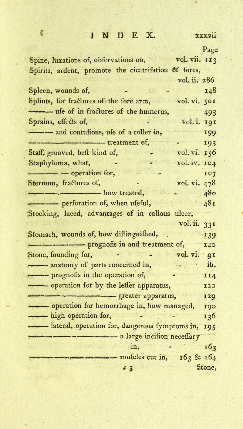 Page Spine, luxations of, obfervations on, voj. vii. 113 Spirits, ardent, promote the cicatrifation 0f fores, vol. ii. 286 Spleen, wounds of, - - 148 Splints, for fraftures of the fore arm, vol. vi. 501 —— ufe of in fradures of the humerus, 493 Sprains^ eifeds of, - vol, i. 191 and contulions, ufe of a roller in^ 199 treatment of, - 193 Staff, grooved, bell kind of, - vol. vi. J56 Staphyloma, what, - - vol. iv. j 04 i operation for, - 107 Sternum, fradures of, - vol. vi. 478 ^— hov/ treated, - 480 perforation of, when ufeful, 481 Stocking, laced, advantages of in callous ulcer, vol. ii. 331 Slomach, wounds of, how dillinguilhed, . 139 — — prognolis in and treatment of, 140 Stone, founding for, - - vol. vi. 91 ^ anatomy of parts concerned in, - _ ib. prognolis in the operation ofj - 114 — operation for by the leffer apparatus, 120 —^—greater apparatus, 129 operation for hemorrhage in, how managed, 190 high operation for, - - 136 lateral, operation for, dangerous fymptoms in, 195 a large incilion necelTary in, - 163 — — mufcles cut in, 163 &c 164 c 3 Stone,