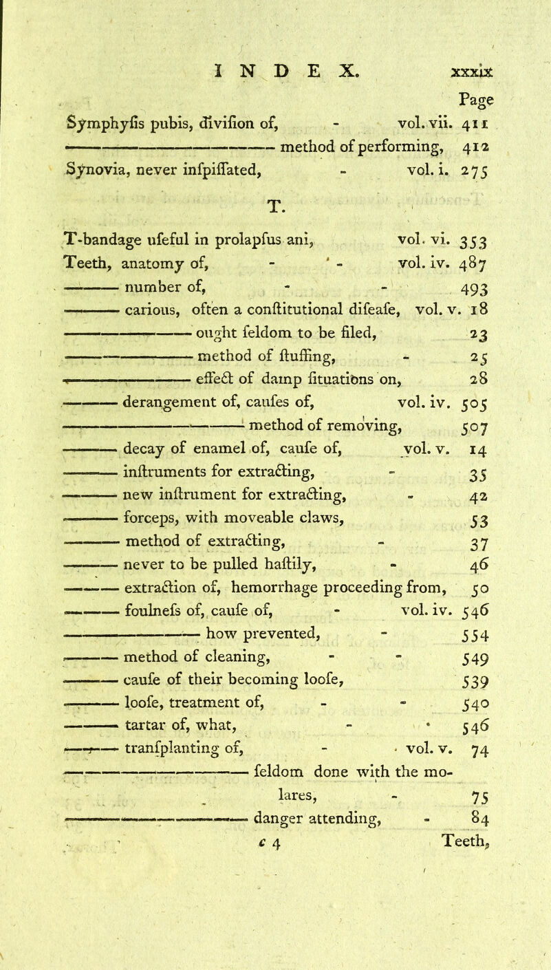 Page Symphyfis pubis, divifion of, - vol. Yii. 411 —— method of performing, 412 Synovia, never infpilTated, - vol. i. 275 T. T-bandage ufeful in prolapfus ani, vol. vi. 353 Teeth, anatomy of, - ‘ - vol. iv. 487 — number of, - - 493 — —' carious, often a conftitutional difeafe, vol. v. 18 ought feldom to be filed, 23 method of ftufiing, - 25 effed of damp fituatibns on, 28 derangement of, caufes of, vol. iv. 505 — : method of removing, 507 ■— ' decay of enamel of, caufe of, yol. v. 14 infliruments for extracting, - 35 — -- new inftrument for extracting, - 42 forceps, with moveable claws, 53 — method of extracting, - 37 — never to be pulled haftily, - 46 extraction of, hemorrhage proceeding from, 50 — foulnefs of, caufe of, - vol. iv. 546 • how prevented, - 554 I method of cleaning, - - 549 caufe of their becoming loofe, 539 __ loofe, treatment of, - - 540 — —— tartar of, what, - *546 -—r-— transplanting of, - • vol. v. 74 feldom done with the mo- lares, - 75 danger attending, - 84 £ 4 Teeth,