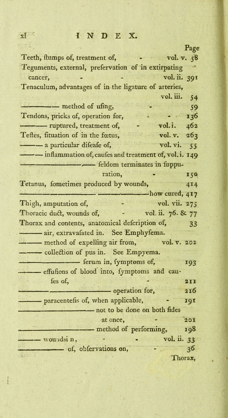 Page Teeth, flumps of, treatment of, - vol. v. 58 Teguments, external, prefervation 6f in extirpating cancer, - - vol. ii, 391 Tenaculum, advantages of in the ligature of arteries, vol. iii. method of ufi'ng. Tendons, pricks of, operation for, ruptured, treatment of, vol.i. vol. V. voL vi. 54 59 136 462 263 55 149 15G 414 — how cured, 417 Thigh, amputation of, - vol. vii. 275 Thoracic dud, wounds of, - vol. ii. 76. & 77 Thorax and contents, anatomical defcription of, 33 air, extravafated in. See Emphyfema. method of expelling air from, vol. v. 20 2 coUedion of pus in. See Empjema. femm in, fymptoms of. Teftes, fituation of in the foetus, a particular difeafe of, inflammation of, caufes and treatment of, vol. i feldom terminates in fuppu. ration. Tetanus, fometimes produced by wounds, • effufions of blood into, fymptoms and cau- fes of, • operation for, ■ paracentefis of, when applicable, — not to be done on both lides 195 211 216 19I at once, - 201 method of performing, 198 ■ wouudsi n, - - vol. ii. 33 -— of, obfervations on, « 3^ Thorax,