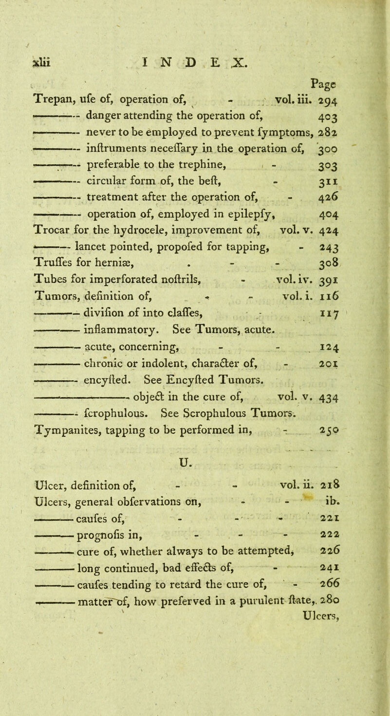 Page Trepan, ufe of, operation of, - vol. iii. 294 ——— danger attending the operation of, 403 — never to be employed to prevent fymptoms, 282 ■ inftrunients neceffary in the operation of, 300 ——; preferable to the trephine, . - 303 ——circular form of, the beft, - 311 treatment after the operation of, - 426 operation of, employed in epilepfy, 404 Trocar for the hydrocele, improvement of, vol. v. 424 -— lancet pointed, propofed for tapping, - 243 Truffes for hernise, . - - 308 Tubes for imperforated noftrils, - vol. iv. 391 Tumors, definition of, - - vol. i. 116 divifion of into clafles, 117 inflammatory. See Tumors, acute. acute, concerning, - - .124 — ■ chronic or indolent, character of, - 201 encylled. See Encyfted Tumors. — obje6l in the cure of, vol. v. 434 fcrophulous. See Scrophulous Tumors. Tympanites, tapping to be performed in, r 250 U. Ulcer, definition of, - - vol. ii. 218 Ulcers, general obfervations on, - - ib. —caufes of, - - - 221 — prognofis in, - - - 222 cure of, whether always to be attemptedj 226 long continued, bad effects of, - 241 caufes tending to retard the cure of, - 266 M —matter^f, how preferved in a purulent ftate,. 2S0 Ulcers,