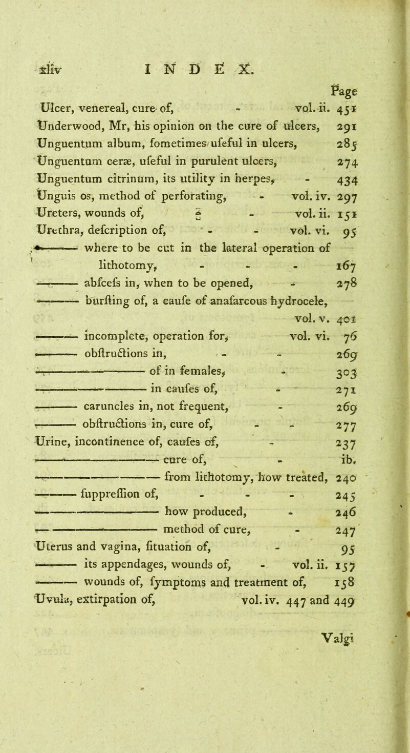 Page Ulcer, Venereal, cure-of, - vol. ii. 451 Underwood, Mr, his opinion on the cilre of ulcers, 291 Unguentum album, fometimes/ufeful in ulcers, 285 tJnguentum cerae, ufeful in purulent ulcers, 274 Unguentum citrinum, its utility in herpes^ - 434 Unguis os, method of perforating, - vol. iv. 297 Ureters, wounds of, J - vol. ii. 151 Urethra, defcription of, - - vol. vi, 95 ^ where to be cut in the lateral operation of ' lithotomy, - - - 167 —— abfcefs in, when to be opened, - 278 burlling of, a caufe of anafarcous hydrocele, vol. V. 401 incomplete, operation for, vol. vi, 76 ■ ■ obflru6lions in, - a. 269 of in females, - ^03 — in caufes of, - 271 caruncles in, not frequent, - 269 obftru£lions in, cure of, - - 277 Urine, incontinence of, caufes of, - 237 cure of, - ib, — from lithotomy, how treked, 240 fuppreffion of, - - - 245 how produced, - 246 •! method of cure, - 247 Uterus and vagina, fituation of, - 95 its appendages, wounds of, - vol. ii, 157 wounds of, fymptoms and treatment of, 158 Uvula, extirpation of, vol. iv, 447 and 449 Valgi