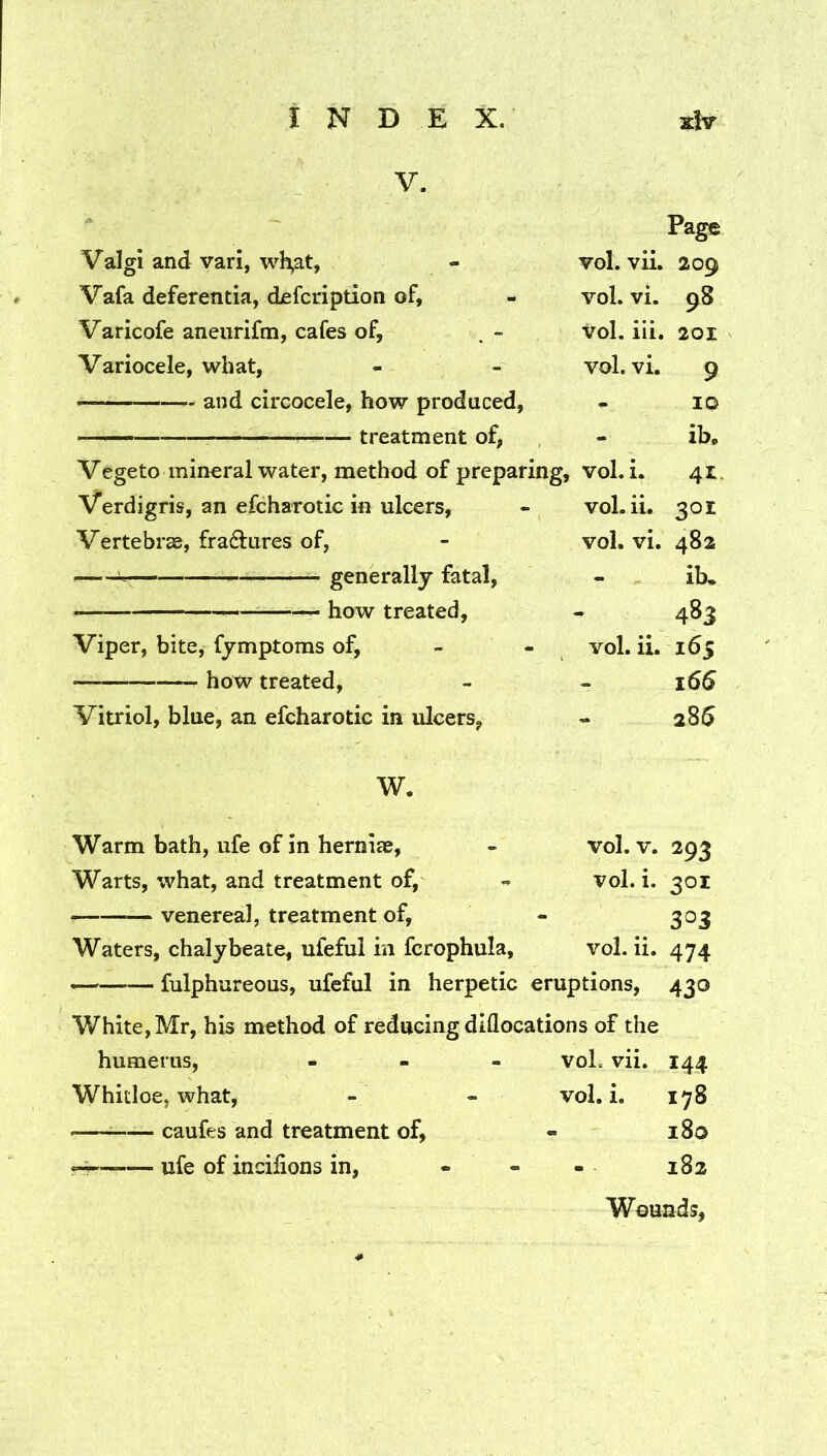 V. Page Valgi and vari, wl^at, - vol. vii. 209 Vafa deferentia, disfcription of, - vol. vi. 98 Varicofe aneurifm, cafes of, , - Vol. iii. 201 Variocele, what, - - vol. vi. 9 and circocele, how produced, - 10 ^ treatment of, - ib, Vegeto mineral water, method of preparing, vol. i. 41. Verdigris, an efcharotic in ulcers, - vol. ii. 301 Vertebras, fradures of, - vol. vi. 482 i- generally fatal, - ib, how treated, - 483 Viper, bite, fymptoms of, - - vol. ii. 165 how treated, - - 166 Vitriol, blue, an efcharotic in ulcers, - 28$ W. Warm bath, ufe of in hernias, - vol. v. 293 Warts, what, and treatment of, vol. i. 301 venerea], treatment of, - 303 Waters, chalybeate, ufeful in fcrophula, vol. ii. 474 — fulphureous, ufeful in herpetic eruptions, 430 White, Mr, his method of reducing diQocations of the humerus, - - - voL vii. 144 Whitloe, what, - - vol. i. 178 ^ caufes and treatment of, - 180 H ufe of incilions in, - - - 182 Wounds,